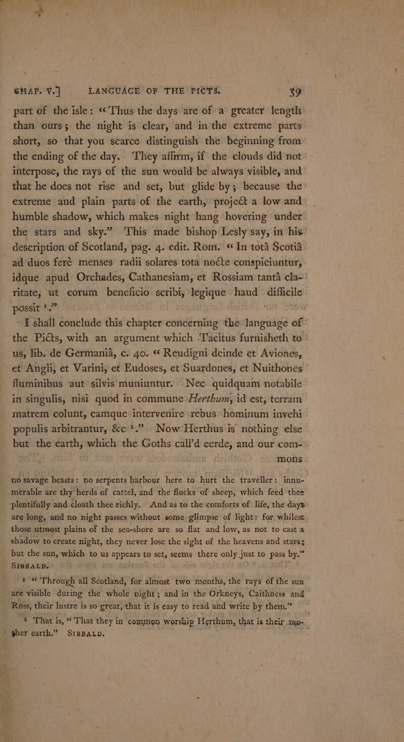 - SHAP. V.. LANGUAGE OF THE PICTS. 49 part of the isle: «‘ Thus the days are of a greater length than ours; the night is clear, and in the extreme parts short, so that you scarce distinguish the beginning from the ending of the day. They affirm, if the clouds did not - interpose, the rays of the sun would be always visible, and that he does not rise and set, but glide by; because the extreme and plain parts of the earth, project a low and humble shadow, which makes night hang hovering under the stars and sky.” ‘This made bishop Lesly say, in his description of Scotland, pag. 4. edit. Rom. « In tot4 Scotia ad duos feré menses radii solares tota nocte conspiciuntur, idque apud Orchades, Cathanesiam, et Rossiam tanta cla~ ‘Titate, ut eorum beneficio scribi, legique haud difficile possit *.” i I shall conclude this chapter concerning the language of the Picts, with an argument which ‘Tacitus furnisheth to | us, lib. de Germania, c. 40. * Reudigni deinde et Aviones, et Angli, et Varini, et Eudoses, et Suardones, et Nuithones fluminibus aut silvis muniuntur. Nec quidquam notabile in singulis, nisi quod in commune Herthum, id est, terram matrem colunt, eamque intervenire rebus hominum invehi populis arbitrantur, &amp;c *.” Now Herthus is nothing ‘else but the earth, which the Goths call’d wr and our com- mons no savage beasts: no serpents harbour here to hurt the traveller: innu- merable are thy herds of cattel, and the flocks of sheep, which feed thee plentifully and cloath thee richly. And as to the comforts of life, the days are long, and no night passes without some glimpse of light: for whilest those utmost plains of the sea-shore are so flat and low, as not to cast a shadow to create night, they never lose the sight of the heavens and stars; but the sun, mach | to us Sire to ee seems there only Spl to pass by.” SIBBALD. | ey ) , a Through all Scotland, for almast two months, the rays of the sun are visible during the whole night; and in the Orkneys, Caithness and Ross, their lustre i is so great, that it is easy to read and write by them.” 2 That is, “ That they in ‘common worship Herthum, that is their mp- ‘ wher earth.” SrBBaLp.