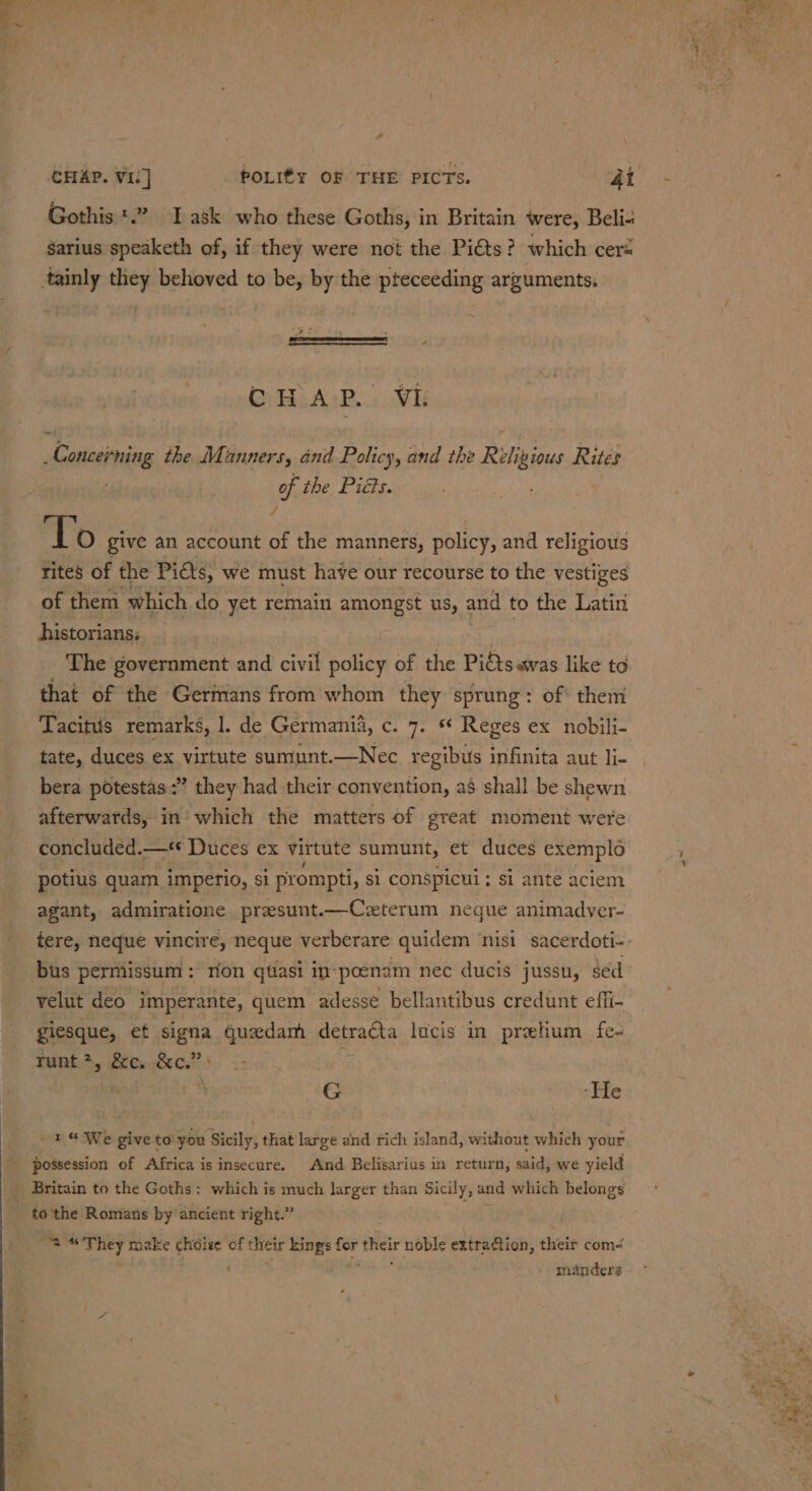 phil Me CHAP. VIC] POLI¢y OF THE PICTS. 4i_ - , Gothis *.” Task who these Goths, in Britain were, Beli sarius speaketh of, if they were not the Pi€ts? which cers tainly they behoved to be, by the pteceeding arguments. - \ OH ALP... Vi py Seo the Manners, and Policy, and the Religious Rites of the Piéts. vf To give an account of the manners, policy, and religious rites of the Piéts, we must have our recourse to the vestiges of them which do yet remain amore us, and to the Latiri historians; The government and civil policy of the Piéts.wvas like to that of the Germans from whom they sprung: of them Tacitus remarks, 1. de Germania, c. 7. ** Reges ex nobili- tate, duces ex virtute sumunt.—Nec regibus infinita aut li- bera potestas:” they had their convention, as shall be shewn afterwards, in which the matters of great moment were concluded.—* Duces ex virtute sumunt, et duces exemplo potius quam imperio, si prompti, si conspicui ; si ante aciem agant, admiratione presunt.—Czterum negue animadver- tere, neque vincire, neque verberare quidem ‘nisi sacerdoti- bus permissum: rion qtiasi in:poenam nec ducis jussu, sed velut deo imperante, quem adesse bellantibus credunt effi- giesque, et ee queedam detracta lucis in prehum fe- runt, &amp;c. &amp;c.” G | | ‘He re Wwe give to you Sicily, that large and rich island, without which your possession of Africa is insecure. And Belisarius in return, said, we yield Britain to the Goths: which is much larger than Sicily, and which belongs to the Romans by ancient right.” 2 “They make choise of their kings wed thei noble extraQion, their com eae . manders