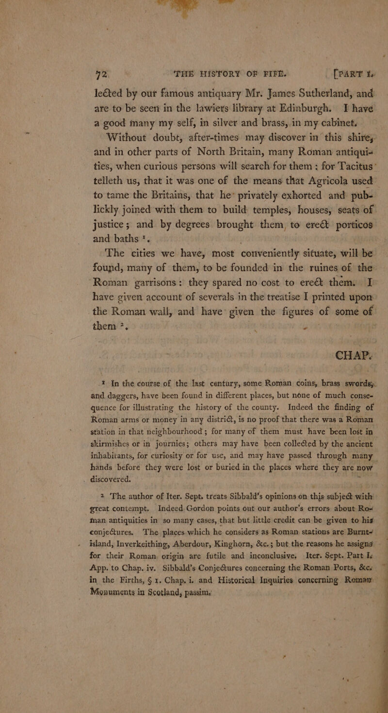 72 ‘THE HISTORY OF FIFE. [PART to lected by our famous antiquary Mr. James Sutherland, and are to be seen in the lawiers library at Edinburgh. TI have a good many my self, in silver and brass, in my cabinet. Without doubt, after-times may discover in this shire, and in other parts of North Britain, many Roman antiqui- ties, when curious persons will search for them : for Tacitus’ telleth us, that it was one of the means that Agricola used to tame the Britains, that he” privately exhorted and pub- lickly joined with them to build temples, houses, seats of justice; and by degrees brought them, to erect porticos and baths *. i The cities we have, most conveniently situate, will be found, many of them, to be founded in the ruines of the ‘Roman garrisons: they spared no cost to ere&amp;t them. I&gt; have given account of severals in the treatise I printed upon the Roman wall, and have: given the Hiei of some of them ?. : q 2 . CHAP. -t In the course of the last century, some Roman coins, brass swords). and daggers, have been found in different places, but none of much conse- quence for illustrating the history of the county. Indeed the finding of Roman arms or money in any district, is no proof that there was a Roman station in that neighbourhood ; for many of them must have been lost in skirmishes or in journies; others may have been collected by the ancient inhabitants, for curiosity or for use, and may have passed through many hands before they were lost or buried in the places where they are now . discovered. 2 ‘The author of Iter. Sept. treats Sibbald’s opinions on this subje&amp; with: great contempt. Indeed. Gordon points out our author’s errors about Rox man. antiquities in so many cases, that but little credit can be given to hig conjectures. The places.which he considers as Roman: stations are Burnt~ | for their Roman, origin are futile and inconclusive. Iter. Sept. Part Is App. to Chap. iv. Sibbald’s ConjeGtures concerning the Roman Ports, &amp;c. in the Firths, § 1. Chap, i. and Historical Inquiries concerning Roman Monuments in Scotland, passin