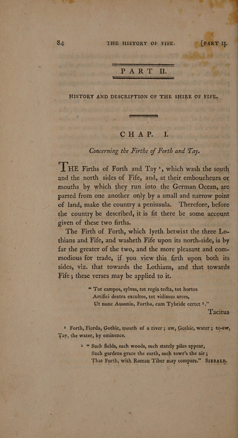 4 * PiA. Ral idl. HISTORY AND DESCRIPTION OF THE SHIRE OF FIFE, \ aN S CO Le 2 3 Concerning the Firths of Forth and Tay. ‘Tue Firths of Forth and Tay ', which wash the south and the north sides of Fife, and, at their emboucheurs or mouths by which they run into the German Ocean, are parted from one another only by a small and narrow point of land, make the country a peninsula. ‘Therefore, before the country be described, it is fit there be some account given of these two firths. The Firth of Forth, which lyeth. betwixt the three Lo- thians and Fife, and washeth Fife upon its north-side, is by far the greater of the two, and the more pleasant and com- modious for trade, if you view this firth upon both its sides, viz. that towards the Lothians, and that towards Fife ; these verses may be applied to it. * Tot campos, sylvas, tot regia me tot hortos Artifici dextra excultos, tot vidimus arces, Ut nunc Ausonio, Fortha, cum Tybride certet 2.” t Forth, Fiorda, Gothic, mouth of a river; aw, Gothic, water; te-aw, Tay, the water, by eminence. 2 Such fields, such woods, such stately piles appear, Such gardens grace the earth, such towr’s the air ; That Forth, with Roman Tiber may compare.” SIBBALD.