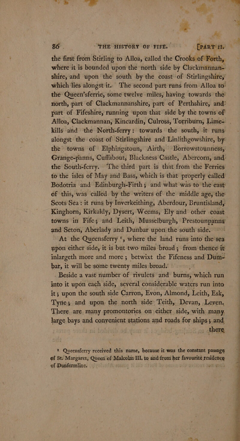 the first from Stirling to Alloa, called the Crooks of Forth, shire, and upon the south by the coast of Stirlingshire,’ the: Queen’sferrie, some twelve miles, having towards the’ north, part of Clackmannanshire, part of Perthshire, and? part of Fifeshire, running upon that side by the towns of kills and ‘the North-ferry: towards the south, it runs the towns of Elphingstoun, Airth, Borrowstounness, the South-ferry. The third part.is that from the Ferries to the islés of May and‘ Bass, which is that properly called Bodotria and Edinburgh-Firth ; and what was to’ the east: of this, was called. by the writers of the middle age, the Scots Sea: it runs by Inverkeithing, Aberdour, Bruntisland,. Kinghorn, Kirkaldy, Dysért, Weems, Ely and other coast towns in Fife; and Leith, ‘Musselburgh, Prestounpanng and Seton, Aberlady and Dunbar upon the south side. At the Queensferry *, where the land’ runs into the’sea upon either side, it is but two milés broad ; from thence it inlargeth more and more ; betwixt the Fifeness and Dum- bar, it will be some twenty miles:broad. 4 : Beside a vast number of rivulets and burns, which run into it upon each side, several considerable waters run into it; upon the south side Carron, Evon, Almond, Leith, Esk, Tyne; and upon. the north side: Teith, Devan, Leven, ‘There. are. many promontories on either side, with many. large bays and conyenient stations and roads for ships; and bi there fwa « Queensferry received this name, because it was the constant passage of St. Margaret, Queen of Malcolm III, to and:from her favourite residence of Dunfermline. LA epedec st jomennd £ ue. m™ ase ~ ‘ ioe . Bah ce ay a ee ee