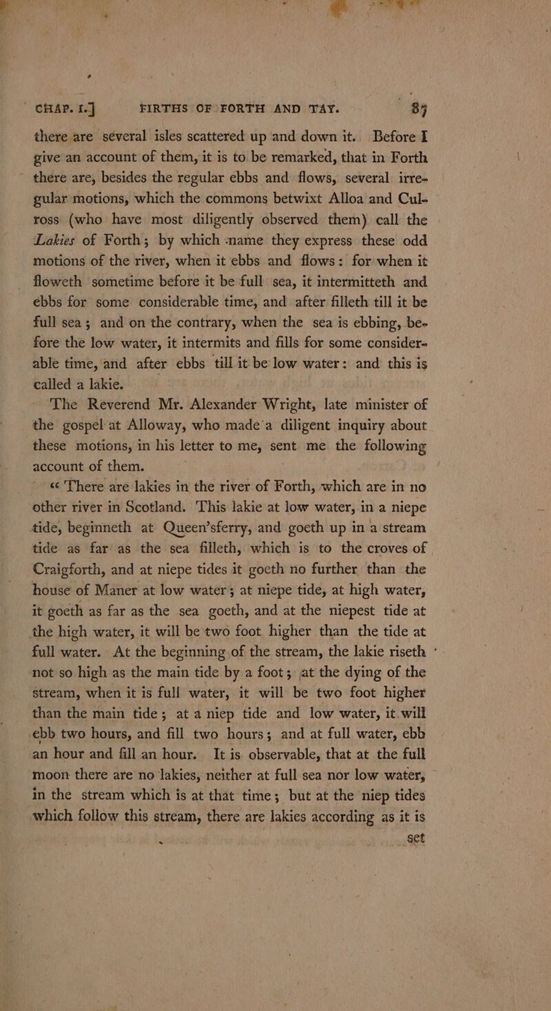 | CHAP. 1] FIRTHS OF FORTH AND TAY. (8 there are séveral isles scattered up and down it.. Before I give an account of them, it is to be remarked, that in Forth ~ there are, besides the regular ebbs and flows, several irre- gular motions, which the commons betwixt Alloa and Cul- ross (who have most diligently observed them) call the Lakies of Forth; by which name they express these odd motions of the river, when it ebbs and flows: for when it floweth sometime before it be full sea, it intermitteth and ebbs for some considerable time, and after filleth till it be full sea; and on the contrary, when the sea is ebbing, be- fore the low water, it intermits and fills for some consider- able time, and after ebbs till it be low water: and this is called a lakie. The Reverend Mr. Alexander Wright, late minister of the gospel at Alloway, who made’a diligent inquiry about these motions, in his letter to me, sent me the following account of them. «¢ There are lakies in the river of Forth, which are in no other river in Scotland. This lakie at low water, in a niepe tide, beginneth at Queen’sferry, and goeth up in a stream tide as far as the sea filleth, which is to the croves of | Craigforth, and at niepe tides it goeth no further than the house of Maner at low water; at niepe tide, at high water, it goeth as far as the sea goeth, and at the niepest tide at the high water, it will be two foot higher than the tide at full water. At the beginning of the stream, the lakie riseth ° not so high as the main tide by a foot; at the dying of the stream, when it is full water, it will be two foot higher than the main tide; at a niep tide and low water, it will ebb two hours, and fill two hours; and at full water, ebb an hour and fill an hour. It is observable, that at the full moon there are no lakies, neither at full sea nor low water, — in the stream which is at that time; but at the niep tides which follow this stream, there are lakies according as it is set »