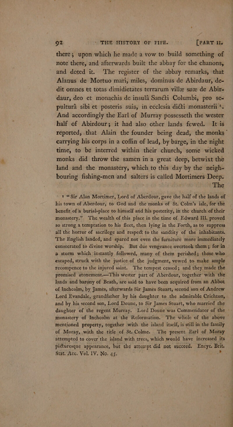 Eye 92 | ‘THE HISTORY OF FIFE. ~ [PART ll note there, and afterwards built the abbay for the chanons, and doted it. ‘The register of the abbay remarks, that Alanus de Mortuo mari, miles, dominus de Abirdaur, de- dit omnes et totas dimidietates terrarum villze suze de Abir- daur, deo et monachis de insula Sancti Columbi, pro se- pultura sibi et posteris suis, in ecclesia di&amp;ti monasterii *. And accordingly the Earl of Murray possesseth the wester half of Abirdour; it had also other lands fewed. It is reported, that Alain the founder being dead, the monks ~ carrying his corps in a coffin of lead, by barge, in the night time, to be interred within their church, some wicked monks did throw the samen ina great deep, betwixt the land and the monastery, which to this day by the neigh- bouring fishing-men and alters is called Mortimers Deep. i | . The x Sir Alan Mortimer, Lord of Aberdour, gave the half of the lands of his town of Aberdour, to God and the monks of St. Colm’s isle, for the benefit of a burial-place to himself arid his posterity, in the church of their monastery.” ‘The wealth of this place in the time of Edward III. proved so strong a temptation to his ficet, then lying in the Forth, as to suppress all the horror of sacrilege and respect to the san@tity of the inhabitants. ‘The English landed, and spared not even the furniture more immediately consecrated to divine worship. But due vengeance overtook them; for in a storm which instantly followed, many of them perished; those who escaped, struck with the justice of the judgment, vowed to make ample recompence to the injured saint. The tempest ceased; and they made the promised atonement.—This wester part of Aberdour, together with the lands and barony of Beath, are said to have been acquired from an Abbot of Inchcolm, by James, afterwards Sir James Stuart, second son of Andrew Lord Evandale, grandfather by his daughter to the admirable Crichton, and by his second son, Lord Doune, to Sir James Stuart, who married the monastery of Inchcolm at the Reformation. The whole of the above mentioned property, together with the island itself, is still in the family of Moray, with the title of St.Colme. The present Earl of Moray attempted to cover the island with trees, which would have increased its picturesque appearance, but the attempt did not succeed. Encyc. Brit. Stat, Acc. Vol, IV. No, 45, a |.