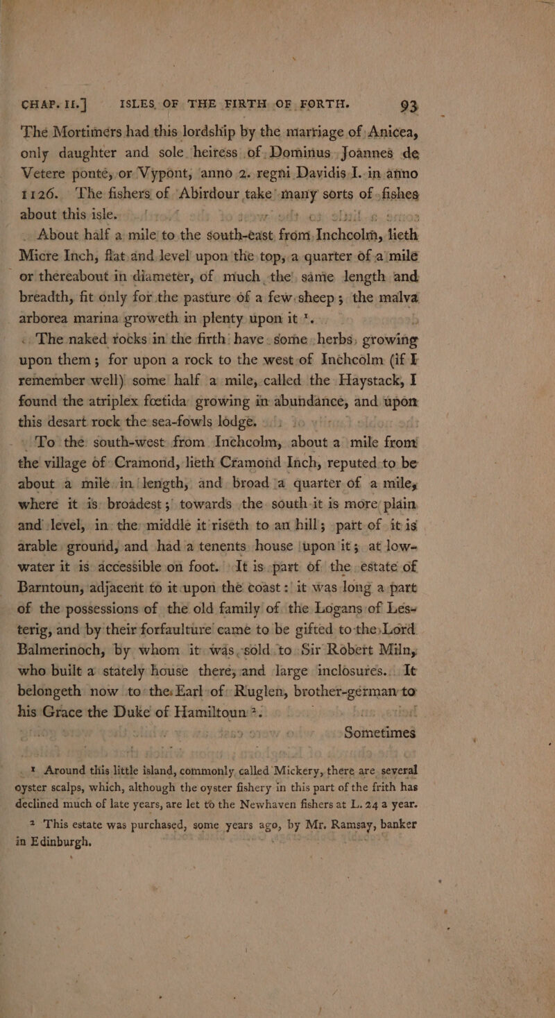 The Mortimers had this lordship by the marriage of Anicea, only daughter and sole heiress of Dominus Joannes de Vetere ponté, or Vypont, anno 2. regm Davidis I..in anno 1126. The fishers of “Abirdour eka! many sorts ‘ks teen ahout!thisyisles:):../{¢1, ay ee About half a mile’ to.the seat lictolit from, Haney lieth Micte Inch, flat,dnd level upon the top,.a quarter of a milé breadth, fit only for the pasture of a few:sheep; the seu .. The naked rocks in the firth’ have . some herbs; ex owite upon them; for upon a rock to the west of Inchcolm (if ] remember well) some half a mile, called the Haystack, I found the atriplex foetida growing in abundance, and upon this desart rock the sea-fowls lodge. : - To the south-west from. Inchcolm, about a tail tiga the village of Cramond, lieth Cramond Inch, reputed to be about a mile in length, and broad a quarter of a miley where it is: broadest; towards the. south it is more; plain and level, in: the middle it’riseth to an hill; patt of it is arable ground, and had a tenents) house |upon it; at low- water it is accessible on foot. It is part of the estate of Barntoun, ‘adjacent to it upon thé coast :' it was long a part of the possessions of the old family of the Logans of Les-~ terig, and by their forfaulture’ came to be gifted to the,Lord Balmerinoch, by whom it was,sold.to Sir Robert Miln, who built a stately house there;:and large inclosures... It belongeth now to the: Earl of: Ruglen, Rene eee to see Grace the Duke of Hamiltoun:?. | _ * Around this little island, commonly, called’ Mickery, there are several eyster scalps, which, although the oyster fishery in this part of the frith has declined much of late years, are let to the Newhaven fishers at L. 24 a year. 2 This estate was purchased, some heh 6% by Mr. Soc banker in ieee .