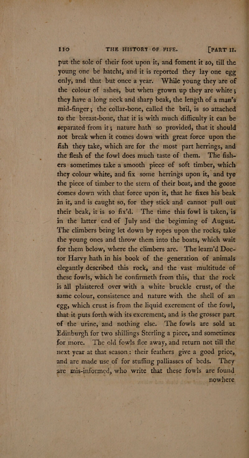 put the sole of their foot upon it, and foment it so, till the young one be hatcht, and it is reported they lay one egg only, and that but once a year. While young they are of the colour of ashes, but when grown up they are white; they havea long neck and sharp beak, the length of a man’s mid-finger; the collar-bone, called the bril, is so attached to the breast-bone, that it is with much difficulty it can be separated from it; nature hath so provided, that it should not break when it comes down with great force upon the fish they take, which are for the most part herrings, and the flesh of the fowl does much taste of them. The fish- ers sometimes take a smooth piece of soft timber, which’ they colour white, and fix some herrings upon it, and tye the piece of timber to the stern of their boat, and the goose comes down with that force upon it, that he fixes his beak in it, and is caught so, for they stick and cannot pull out their beak, itis so fix’d. ‘The time this fowl is taken, is in the latter end of July and the beginning of August. The climbers being let down by ropes upon the rocks, take the young ones and throw them into the boats, which wait for them below, where the climbers are. The learn’d Doc- tor Harvy hath in his book of the generation of animals elegantly described this rock, and the vast multitude of these fowls, which he confirmeth from this, that the rock is all plaistered over with a white bruckle crust, of the same colour, consistence and nature with the shell of. an egg, which crust is from the liquid excrement of the fowl, that it puts forth with its excrement, and is the grosser part. of the urine, and nothing else. The fowls are sold at Edinburgh for two shillings Sterling a piece, and sometimes’ for more. The old fowls flee away, and return not till the next year at that season: their feathers give a good price, and are made use of for stuffing palliasses of beds. They are mis-informed, who write that these fowls are found PORE ae nowhere.