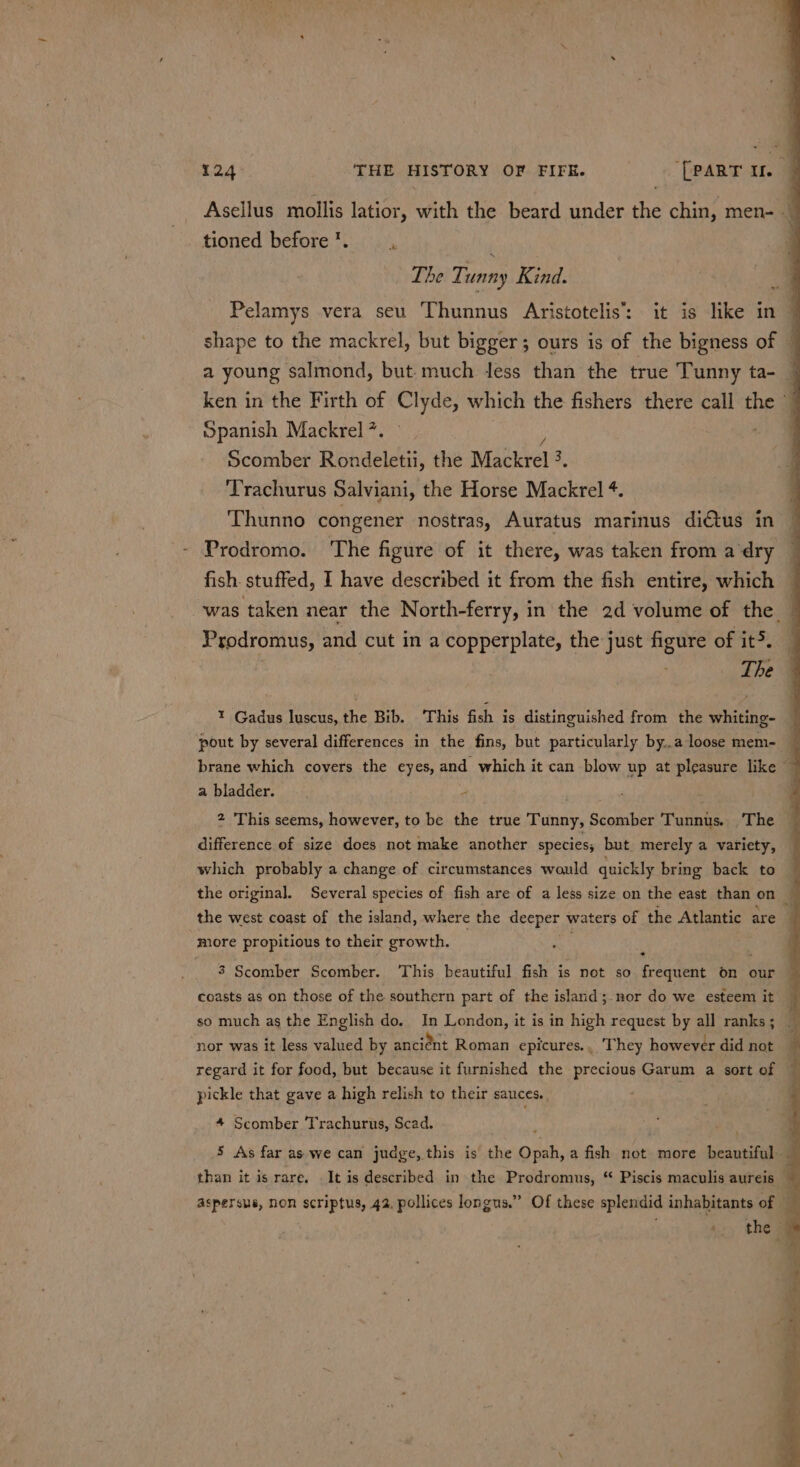 tioned before ’. ; The Ti unny Kind. Spanish Mackrel ?. Scomber Rondeletii, the Mackrel 3. 3 Trachurus Salviani, the Horse Mackrel ¢. Thunno congener nostras, Auratus marinus di€tus in Prodromo. ‘The figure of it there, was taken from a ‘dry Prodromus, and cut in a copperplate, the just pe A of it. The a bladder. 4 which probably a change of circumstances would quickly bring back to more propitious to their growth. coasts as on those of the southern part of the island;.nor do we esteem it so much as the English do. In London, it is in high request by all ranks ; nor was it less valued by ancient Roman epicures.. They however did not regard it for food, but because it furnished the precious Garum a sort of pickle that gave a high relish to their sauces.