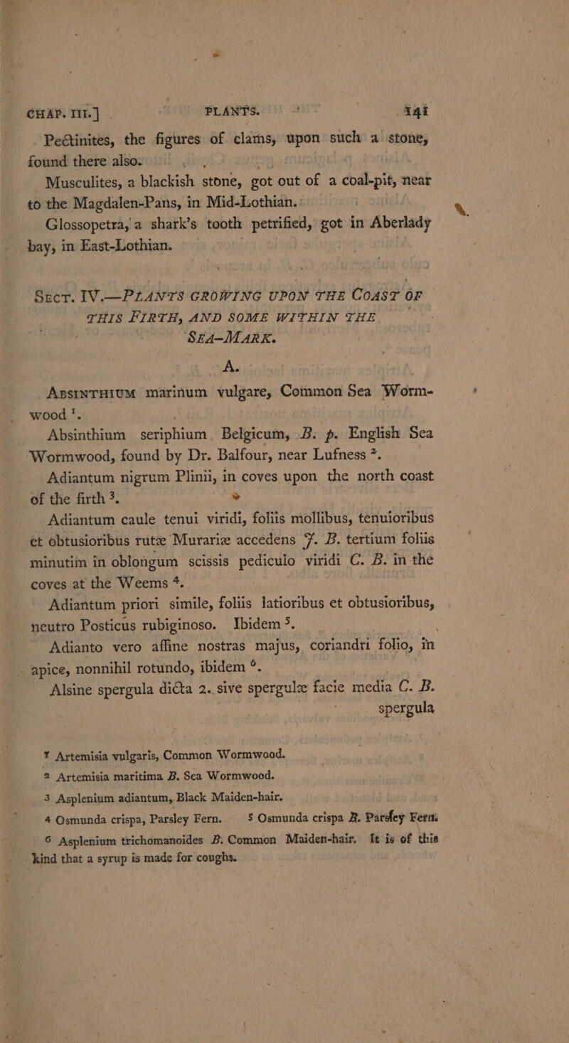 CHAP. Iil.] | + PLANTS. a. _a4i PeGtinites, the figures of clarns, upon sul a stone, found there also. L Musculites, a blackish stone, got out of a dodkpit, 2 near to the Magdalen-Pans, in Mid-Lothian.: Glossopetra, a shark’s tooth petrified,’ got in Aberlady bay, in East-Lothian. Sect. I1V.—PLANTS GROWING UPON THE COAST OF THIS FIRTH, AND SOME WITHIN THE ; SEA-MMARK. A. ABSINTHIUM marinum lgants Common Sea Worm- wood *. Absinthium saseo sagt Belgicum, B. p. English Sea Wormwood, found by Dr. Balfour, near Lufness *. Adiantum nigrum Plinii, in coves upon the north coast Adiantum caule tenui viridi, foliis mollibus, tenuioribus et obtusioribus rutze Murariz accedens 7. B. tertium foliis minutim in oblongum scissis pediculo viridi C. B. in the coves at the Weems +. Adiantum priori simile, foliis latioribus et obtusioribus, neutro Posticus rubiginoso. Ibidem &gt;. Adianto vero affine nostras majus, coriandri folio, in .Y Alsine spergula dicta 2..§ sive spergul facie media C. B. spergula Y Artemisia vulgaris, Common Wormwood. 2 Artemisia maritima B. Sea Wormwood. 3 Asplenium adiantum, Black Maiden-hair. 4 Osmunda crispa, Parsley Fern.. $ Osmunda crispa 3. Pardfey Ferm S Asplenium trichomanoides B. Common Maiden-hair. It is of thie kind that a syrup is made for coughs.