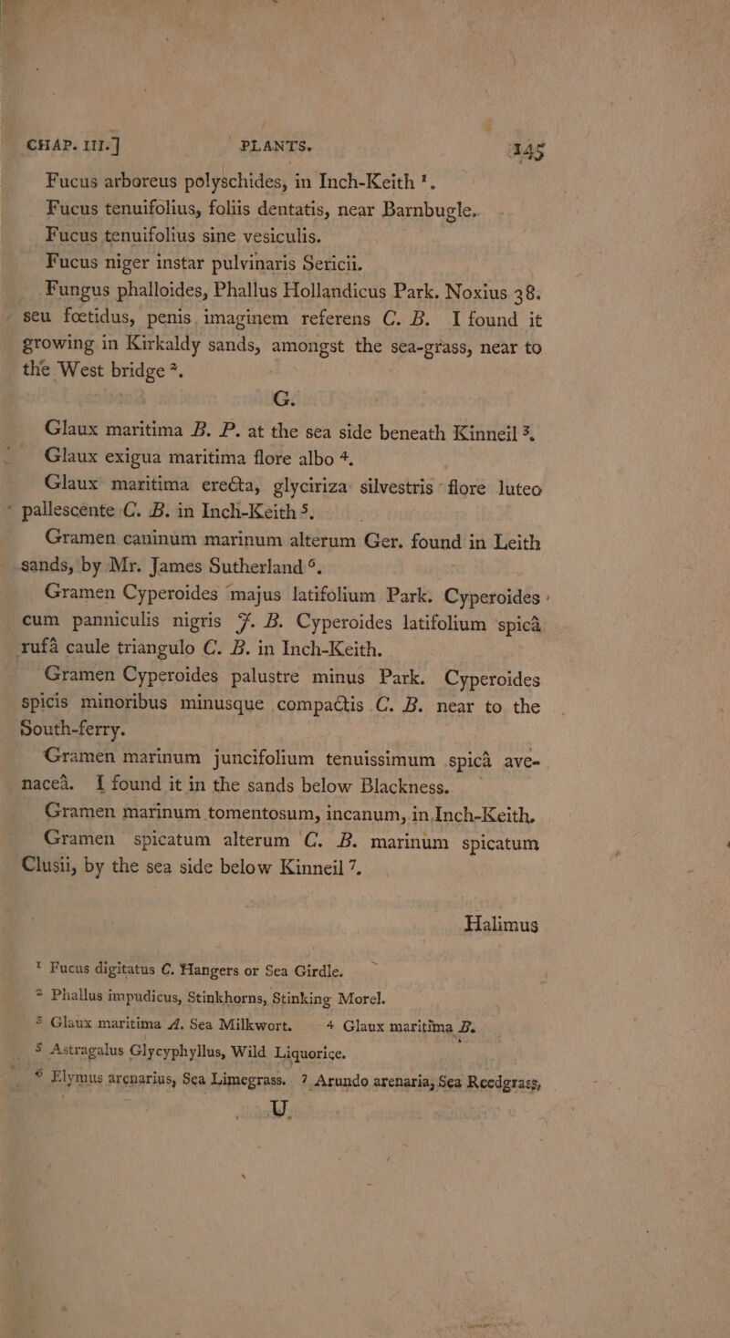 Fucus arboreus polyschides, in Inch-Keith *. Fucus tenuifolius, foliis dentatis, near Barnbugle.. Fucus tenuifolius sine vesiculis. Fucus niger instar pulvinaris Sericii. Fungus phalloides, Phallus Hollandicus Park. Noxius 30: seu foctidus, penis, imaginem referens C. B. I found it growing in Kirkaldy sands, amongst the sea-grass, near to the West bridge *. G. Glaux maritima B. P. at the sea side beneath Kinneil 3. Glaux exigua maritima flore albo +. Glaux maritima erecta, glyciriza: silvestris ~ flore luteo Gramen caninum marinum alterum Ger. found in Leith sands, by Mr. James Sutherland °. Gramen Cyperoides ‘majus Jatifolium Park. Cyperoides | cum panniculis nigris 7 B. Cyperoides latifolium spicd Gramen Cyperoides palustre minus Park. Cyperoides Spicis minoribus minusque compactis C. B. near to the south-ferry. Gramen marinum juncifolium tenuissimum spici ave- nacea. I found it in the sands below Blackness. Gramen marinum tomentosum, incanum, in.Inch-Keith, Gramen spicatum alterum ‘C. B. marinum spicatum Clusii, by the sea side below Kinneil 7. Halimus * Fucus digitatus C. Hangers or Sea Girdle. * Phallus impudicus, Stinkhorns, Stinking Morel. - § Glaux maritima 4. Sea Milkwort. -4 Glaux maritima B. 5 Astragalus Glycyphyllus, Wild Liquorice. ® Elymus arenarius, Sea Limegrass. 7 -Arundo arenaria, Sea Reedgrass, ue