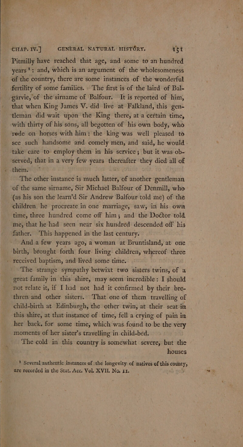 Pitmilly have reached that age, and some to an hundred years *: and, which is an argument of the wholesomeness of the country, there are some instances of the wonderful fertility of some families. . The first is of the laird of Bal- garvie, of the’sirname of Balfour. ‘It is reported of him, that when King James V. did live at Falkland, this gen- with thirty of his sons, all begotten of his own body, who rede on horses with him: the king was well pleased to see such handsome and comely mén, and said, he would - take care to: employ'them in his service; but it was ob- them. | - The other instance is much latter, of another gentleman of the same sirname, Sir Michael Balfour of Denmill, who (as his son the learn’d Sir Andrew Balfour told me) of the children he procreate in one marriage, saw, in his own time, three hundred come off him; and the Doétor told me, that he had seen near six hundred descended off his father. This happened in the last century. Anda few years ago, a woman at Bruntisland, at one birth, brought forth four living. children, whereof three ‘The strange sympathy betwixt two sisters twins, of a great family in this shire, may seem incredible: I should not relate it, if I had not had it confirmed by their bre- thren and other sisters. That one of them travelling of child-birth at Edinburgh, the other twin, at their seat in this shire, at that instance of time, fell a crying of pain in her back, for some time, which was found to be the very moments of her sister’s travelling in child-bed. Lhe cold in this country is somewhat severe, but the houses * Several authentic instances of the longevity of natives of this county, are recorded in the Stat. Acc, Vol. XVII, No. zz.