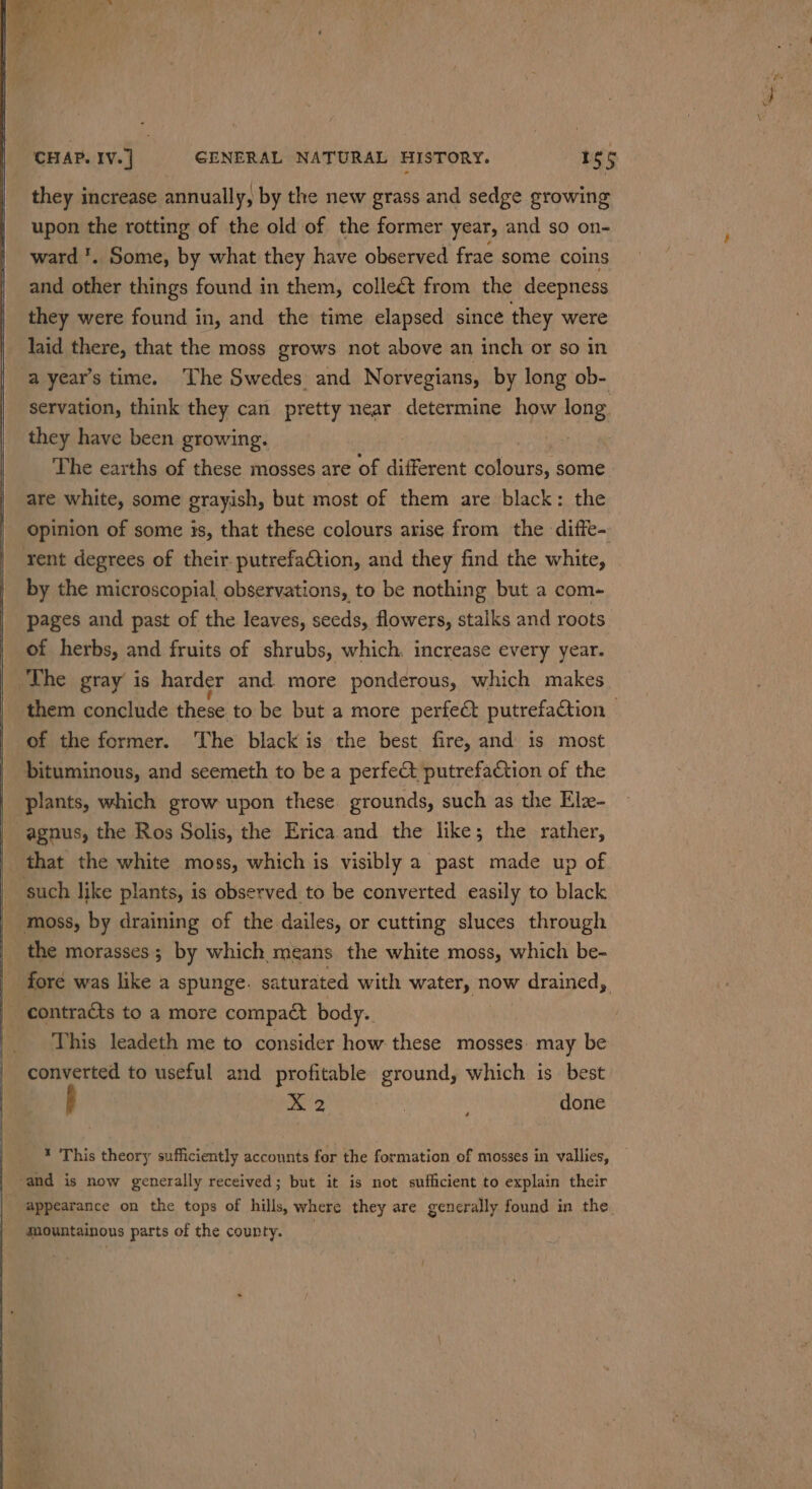 they increase annually, by the new grass and sedge growing upon the rotting of the old of the former year, and so on- ward '. Some, by what they have observed frae some coins and other things found in them, collect from the deepness they were found in, and the time elapsed since they were laid there, that the moss grows not above an inch or so in a year’s time. The Swedes and Norvegians, by long ob- servation, think they can pretty near determine how long they have been growing. The earths of these mosses are of different tne da some are white, some grayish, but most of them are black: the Opinion of some is, that these colours arise from the diffe- rent degrees of their. putrefaQtion, and they find the white, by the microscopial, observations, to be nothing but a com- pages and past of the leaves, seeds, flowers, stalks and roots of herbs, and fruits of shrubs, which. increase every year. The gray’ is harder and. more ponderous, which makes them conclude these to be but a more perfect putrefaction — of the former. The black is the best fire, and is most bituminous, and seemeth to be a perfe&amp; putrefaction of the plants, which grow upon these. grounds, such as the Elz- -agnus, the Ros Solis, the Erica and the like; the rather, _ that the white moss, which is visibly a past made up of such like plants, is observed to be converted easily to black moss, by draining of the dailes, or cutting sluces through the morasses ; by which means the white moss, which be- | fore was like a spunge. saturated with water, now drained, | contracts to a more compact body.. This leadeth me to consider how these mosses. may be converted to useful and profitable ground, which is best X 2 , done * This theory sufficiently acconnts for the formation of mosses in vallies, ‘and is now generally received; but it is not sufficient to explain their appearance on the tops of hills, where they are generally found in the. fountainons parts of the county.