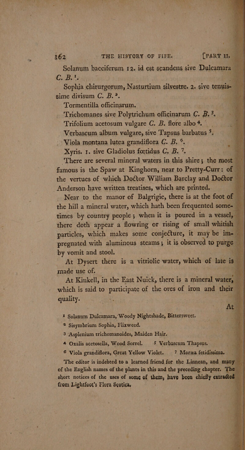 Solanum bacciferum 12. id est scandens sive Dulcamara — + C. Bits a Sophia chirurgorum, Nasturtium silvestre. 2. sive tenuis sime divisum C. 2B. ? Tormentilla offtectancans: a Trichomanes sive Polytrichum officinarum C. oe ‘ ~ a ‘ | Trifolium acetosum vulgare C. B. flore albo 4. be Verbascum album. vulgare, sive Fapenact barbatus 5. Viola montana lutea grandiflora C. B, ° Xyris. 1. sive Gladiolus foetidus C. B. 1 Bi ‘There are several mineral waters in this shire; the most a famous is the Spaw at Kinghorn, near to Pretty-Curr: of © i the vertues of which Doftor William Barclay and Doétor Anderson have written treatises, which are printed. _ 4 _ Near to the manor of Balgrigie, there is at the foot of | the hill 2 mineral water, which hath been frequented some= i | times by country people ; when it is poured in a vessel, t there doth appear a flowring or rising of small whitish particles, which makes some conjecture, it may be im= | pregnated with aluminous steams ; it is observed to purge a3 by vomit and stool. | - At Dysert there is a vitriolic water, which of late is made use of. ; At Kinkell, in the East ute, there is a mineral water, — which is said to participate of the ores of iron and their | quality. +f | f } | Ate 1 gel fl  Z Solanum Dulcamara, ‘Woody Nightshade, Bittersweet. 2 Sisymbrium Sophia, Flixweed. 3 Asplenium trichomanoides, Maiden Hair. 4 Oxalis acetosella, Wood Sorrel. 5 Verbascum Thapsus. S Viola grandiflora, Great Yellow Violet. |? Morza fetidissima. The editor is indebted to a learned friend for the Linnean, and man , of the English names of the plants in this and the preceding chapter. Th short notices of the uses of some of them, have been chiefly extracted from Lightfoot’s Flora Scotica,