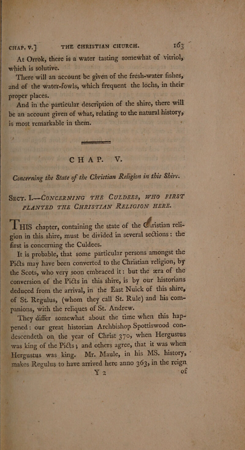 _ At Orrok, there is a water tasting somewhat of vitriol, which is solutive. . There will an account be given of the fresh-water fishes, and of the water-fowls, which frequent the lochs, in their proper places. | 7 And in the particular description of the shire, there will be an account given of what, relating to the natural history, J SAA ae dye a le hia Concerning the State of the Christian Religion in this Shire. Srcr. L.—CONCERNING THE CULDEES, WHO FIRST PLANTED THE CHRISTIAN RELIGION HERE. gion in this shire, must be divided in several sections : the first is concerning the Culdees. | It is probable, that some particular persons amongst the Pits may have been converted to the Christian religion, by the Scots, who very soon embraced it: but the zra of the deduced from the arrival, in the East Nuick of this shire, of St. Regulus, (whom they call St. Rule) and his com- panions, with the reliques of St. Andrew. They differ somewhat about the time when this hap- pened: our great historian Archbishop Spottiswood con- was king of the Piéts; and others agree, that it was when Y2 of t