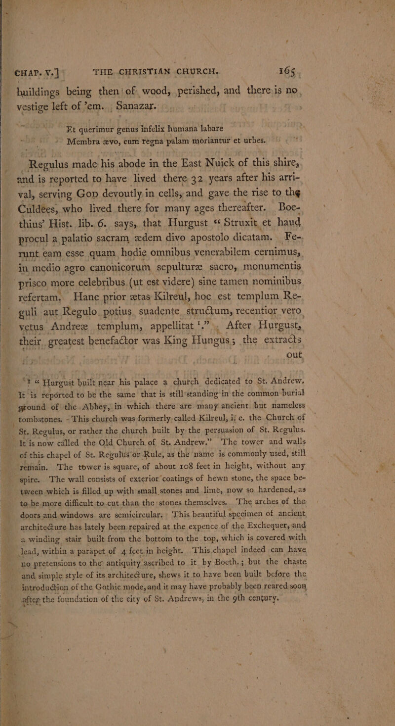 buildings being then’ of wood, perished, and there is no, vestige left of ’em. -Sanazar. Et querimur henud infelix humana labare » Membra evo, cum regna palam moriantur et urbes. Regulus aa hed shades: in the East Nuick of this shire, and is reported to have lived there 32. years after his arri- val, serving Gop devoutly i in cells, and gave the rise to the Culdees, who lived there for many ages thereafter. Boe- thius’ Hist. lib. 6._ says, that Hurgust s¢ Struxit, et haud procul a palatio sacram, xdem divo apostolo dicatam. Fe-. myn eam esse quam | hodie omnibus venerabilem cernimusy, in, medio agro canonicorum sepulture sacroy monumentis -prisco more celebribus. (ut est videre) sine tamen nominibus refertam. Hanc prior xtas Kilreul, hoc est templum Re- guli aut Regulo. potius. suadente structum, recentior vero. vetus Andree templum, appellitat '.”.. After Hurgust,, their. greatest henefactor was King Hungus ; 3 the extracts. out. “ &gt; Pieces built near his palace a church dedicated to St. Andrew. it is reported to be the same that is still’standing-in the common burial ground of the Abbey, in which there are many ancient but nameless of this. chapel of St. Regulus ‘or Rule, as the name is commonly used, still rethain. The tower is square, of about 108 feet in height, without any tween which is filled up with small stones and lime, now so hardened,.a3 to be more difficult to.cut than the stones themselves. The arches of the doors and windows are semicircular. - ‘This beautiful specimen of ancient, architecture has lately been repaired at the expence of the Exchequer, and a winding stair built from the bottom to the top, which is covered with Jead, within a parapet of 4 feet.in height. ‘This. chapel indeed can have no pretensions to the’ antiquity ‘ascribed to it by Boeth.; but the chaste and simple: style of its archite@ure, shews it to have been built before the introdudtion of the Gothic mode, and it may have probably been reared soon after the foundation of the city of St. Andrews, in the gth century.