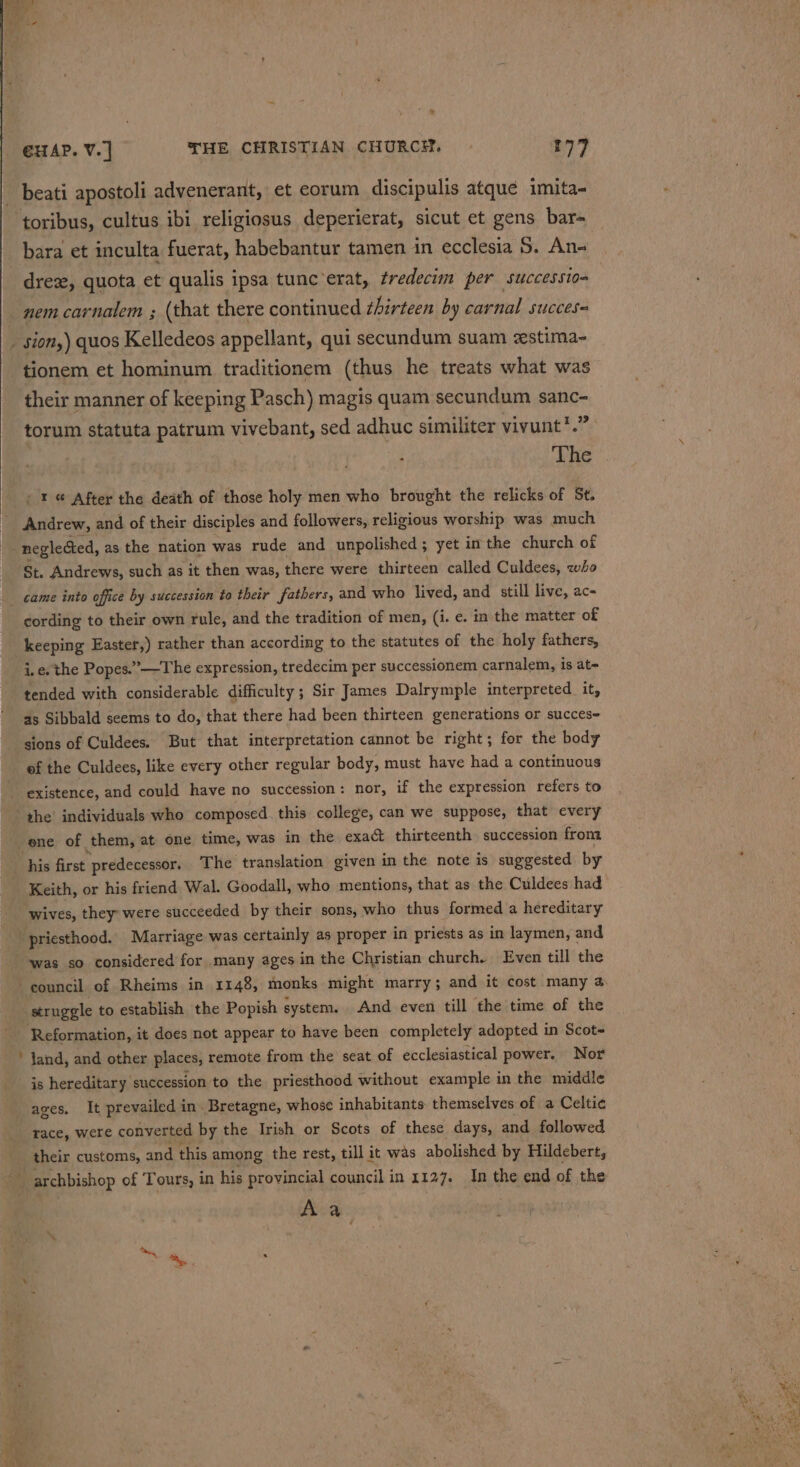 “ €HAP. V.] THE CHRISTIAN CHURCH. | 177 toribus, cultus ibi religiosus deperierat, sicut et gens bar- bara et inculta fuerat, habebantur tamen in ecclesia 5. An- nem carnalem ; (that there continued zhirteen by carnal succes= tionem et hominum traditionem (thus he treats what was their manner of keeping Pasch) magis quam secundum sanc- torum statuta patrum vivebant, sed adhuc similiter vivunt*.” &gt; The Andrew, and of their disciples and followers, religious worship was much neglected, as the nation was rude and unpolished; yet inthe church of St. Andrews, such as it then was, there were thirteen called Culdees, who came into office by succession to their fathers, and who lived, and still live, ac- cording to their own rule, and the tradition of men, (i. ¢. in the matter of keeping Easter,) rather than according to the statutes of the holy fathers, i. e. the Popes.” —The expression, tredecim per successionem carnalem, is at- tended with considerable difficulty ; Sir James Dalrymple interpreted it, as Sibbald seems to do, that there had been thirteen generations or succese sions of Culdees. But that interpretation cannot be right; for the body ef the Culdees, like every other regular body, must have had a continuous existence, and could have no succession: nor, if the expression refers to ene of them, at one time, was in the exact thirteenth. succession from his first predecessor. The translation given in the note is suggested by Keith, or his friend Wal. Goodall, who mentions, that as the Culdees had wives, they: were succeeded by their sons, who thus formed a hereditary priesthood. Marriage was certainly as proper in priests as in laymen, and was so considered for many ages in the Christian church. Even till the Reformation, it does not appear to have been completely adopted in Scot- land, and other places, remote from the seat of ecclesiastical power. Nor is hereditary succession to the priesthood without example in the middle ages, It prevailed in. Bretagne, whose inhabitants themselves of a Celtic race, were converted by the Irish or Scots of these days, and followed their customs, and this among the rest, till it was abolished by Hildebert, archbishop of Tours, in his provincial council in 1127. In the end of the pi ae: