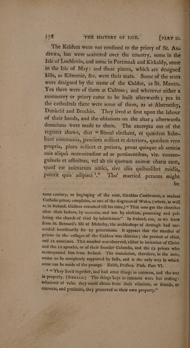 The Keldeés were not confined to the priory of St. Ans — drews, but were scattered over the country, some in the Isle of Lochlevin, arid some in Porttnoak and Kirkaldy, some in the Isle of May: and these places, which ate designed kills, as Kilmenie, &amp;c. were their séats. Somie of the seats were designed by the name of the Culdee, as St. Monan. | Yea there were of them at Culross; and wherever either a monastery or priory came to be built afterwards; yea in — the cathedrals there were some of them, as at Abernethy, Dunkeld and Brechin. They lived at first upon the labour __ of their hands, and the oblations on the altar ; afterwards : donations Were made to then. The excerpta out of the register shows, that * Simul vivebant, et quadam habe~ q | bant communia, pauciora scilicet et deteriora, quedam vero ‘propria, plura scilicet et potioray prout quisque ab amicis suis aliqua necessitudine ad se pertinentibus, viz. ¢onsans guineis et affinibus, vel ab eis quorum anime chare sunt, i quod est animarum amici, sive aliis quibuslibet modis, — poterit quis’ adipisci’.” Tho’ married persons might | | be -#i same centtiry, or begimming of the next, Giraldus Cambrensis, a zealous Catholic priest, complains, as one of the disgraces of Wales, (where, a3 well as in Ireland, Culdees remained till his time,) “ That sons got the churches after their fathers, by succession, and not by election, possessing and pol- luting the church of God by inheritance.” In Ireland, too, as we lear i from St. Bernard’s life of Malachy, the archbishops of Armagh had suc- ceeded hereditarily for 15 generations. It appears that the umber of priests in the colleges of the Culdees was thitteén 3 the provost or chief, and 12 associates, ‘This nuniber was observed, either ‘in imitation ‘of Chiist and the 12 apostles, or of their founder Columba, and the 12 priests who accompanied him from Ireland. The translation, therefore, in the note, seems to be completely supported by facts, and is the only way in which sense can be made of the passage. Keith, Preface. Pink. Part VIL 4 1 « They lived together, and had some thing's in common, and the rest Bg _ Wf property. (S1pBaxy.) The things kept in common were but trifling: | ra whatever of value they could obtain from their relations, or friends, or converts, and penitents, they preserved as their own property.” 8]