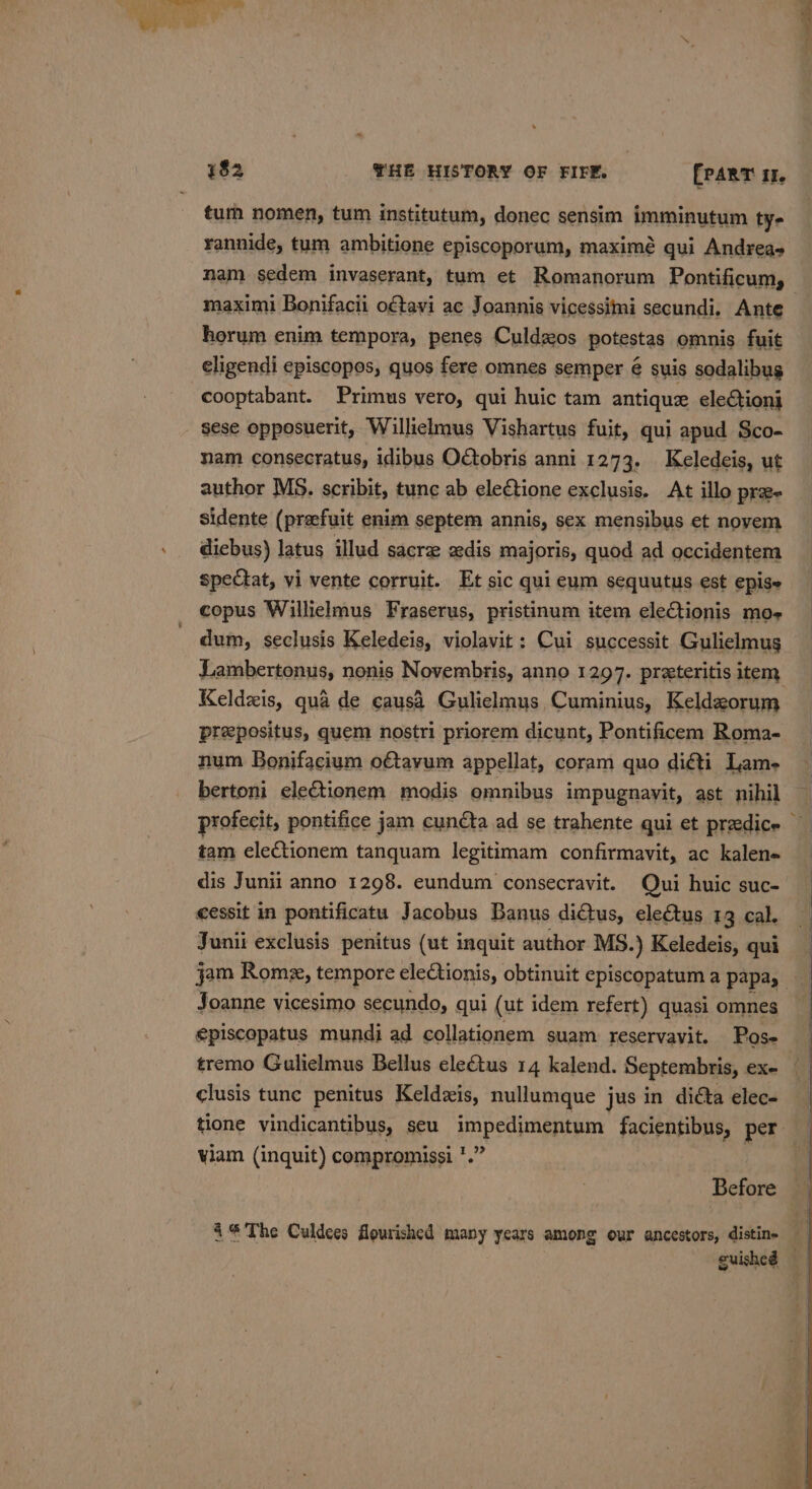 tur nomen, tum institutum, donec sensim imminutum ty- rannide, tum ambitione episcoporum, maximé qui Andreas nam sedem invaserant, tum et Romanorum Pontificum, maximi Bonifacii oftavi ac Joannis vicessimi secundi. Ante horum enim tempora, penes Culdzos potestas omnis fuit eligendi episcopos, quos fere omnes semper é suis sodalibug cooptabant. Primus vero, qui huic tam antique elections sese opposuerit, Willielmus Vishartus fuit, qui apud Sco- nam consecratus, idibus OGobris anni. 1273. Keledeis, ut author MS. scribit, tune ab electione exclusis. At illo pra- sidente (preefuit enim septem annis, sex mensibus et novem dicbus) latus illud sacre adis majoris, quod ad occidentem spectat, vi vente corruit. Et sic qui eum sequutus est epise copus Willielmus Fraserus, pristinum item eleCtionis moe dum, seclusis Keledeis, violavit: Cui successit Gulielmus Keldzis, qua de causa Gulielmus Cuminius, Keldzorum prepositus, quem nostri priorem dicunt, Pontificem Roma- num Bonifacium o€tayum appellat, coram quo di@ti Lam- bertoni eleGtionem modis omnibus impugnavit, ast nihil dis Junii anno 1298. eundum consecravit. Qui huic suc- cessit in pontificatu Jacobus Banus didtus, electus 13 cal. Juni exclusis penitus (ut inquit author MS.) Keledeis, qui Joanne vicesimo secundo, qui (ut idem refert) quasi omnes episcopatus mundi ad collationem suam reservavit. Pose clusis tunc penitus Keldzis, nullumque jus in dicta elec- I 9 viam (inquit) compromissi *. 4%The Culdees flourished many years among our ancestors, distin-