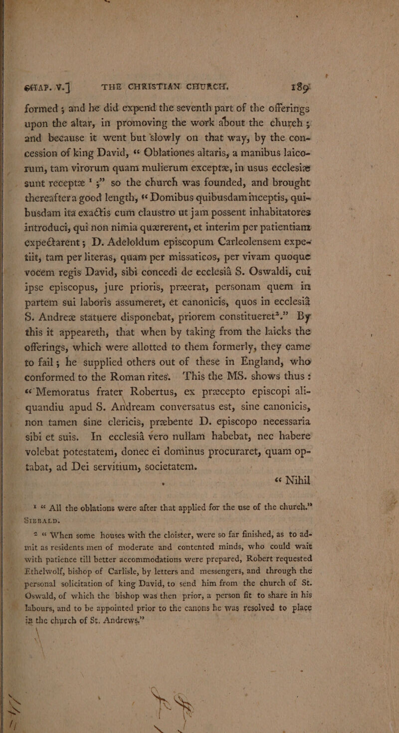 formed ; and he did expend the seventh part of the offerings upon the altar, in promoving the work about the church ; and because it went but slowly on that way, by the con- cession of king David, « Oblationes altarisy a manibus laico- rum, tam virorum quam mulierum exceptz, in usus ecclesia . gunt recepte * 5” so the church was founded, and brought thereaftera good length, « Domibus quibusdam mceptis, qui- busdam ita exaCtis cum claustro ut jam possent inhabitatores introduci, qui non nimia quzrerent, et interim per patientian: expectarent ; D. Adeloldum episcopum Carleolensem expe~ tiit, tam per literas, quam per missaticos, per vivam quoque vocem regis David, sibi concedi de ecclesia $. Oswaldi, cui ipse episcopus, jure prioris, preerat, personam quem in partem sui laboris assumeret, et canonicis, quos in ecclesia S. Andrex statuere disponebat, priorem constitueret*.” By this it appeareth, that when by taking from the laicks the offerings, which were allotted to them formerly, they came to fail; he supplied others out of these in England, who conformed to the Roman rites. This the MS. shows thus : «*Memoratus frater Robertus, ex precepto episcopi ali- non tamen sine clericis, prebente D. episcopo necessaria sibi et suis. In ecclesia vero nullam habebat, nec habere _ volebat potestatem, donec ei dominus procuraret, quam op- - tabat, ad Dei servitium, societatem. | : | « Nihil x « All the oblations were after that applied for the use of the church.” SIBBALD. 2 « When some houses with the cloister, were so far finished, as to ad- mit as residents men of moderate and contented minds, who could wait with patience till better accommodations were prepared, Robert requested Ethelwolf, bishop of Carlisle, by letters and messengers, and through the labours, and to be appointed prior to the canons he was resolved to place iz the church of St, Andrews.”