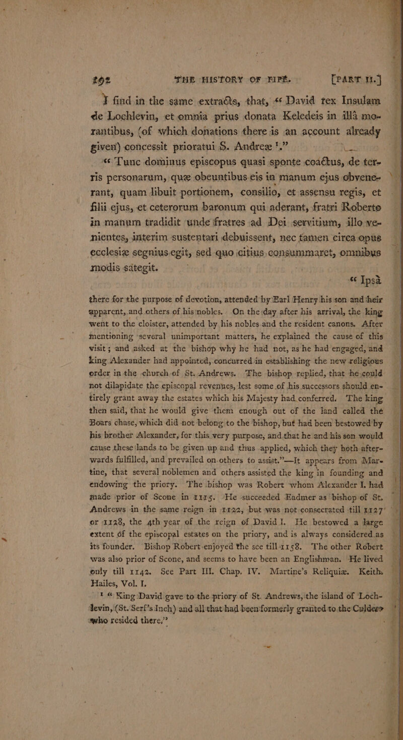 7 find in the same extraéts, that, «¢ David tex Insulam de Lochlevin, et omnia prius donata Keledeis in ill4 mo- rantibus, (of which donations there is an account already given) concessit prioratui 5. Andres *.” er «« Tunc dominus episcopus quasi sponte coactus, de ter- ris personarum, que obeuntibus-eis in manum ejus obvene- rant, quam libuit portionem, consilia, et assensu regis, et filii ejus, et ceterorum baronum qui aderant, fratri Roberto in manum tradidit ‘unde fratres ad Dei servitium, illo ve- nientes, Jmiterim sustentari debuissent, nec tamen circa opus ecclesie segnius.egit, sed quo icitius, consummaret, onmibus modis sategit. &lt;3 Ipsa there for the purpose of devotion, attended by Earl Henry his son and their apparent, and others of hisnobles.. On the day after his arrival, the king went to the cloister, attended by his nobles.and the resident canons. After mentioning ‘several unimportant matters, he explained the cause of this visit; and asked at the bishop why he had not, as he had engaged, and king Alexander had appointed,.concurred in establishing the new réligious order inthe church of St..Andrews. The bishop replied, that he,could- not dilapidate the episcopal revennes, lest some .of his successors should en- - tirely grant away the estates which his Majesty had.conferred. The king then said, that he would give them enough out of the land called the Boars chase, which did not belong to the bishop, buf had been bestowed by his brother Alexander, for this very purpose, and.that he and his son would cause these lands to be given.up and thus applied, which they both after- wards fulfilled, and prevailed on.others to assist.”—It appears from Mare tine, that several noblemen and others assisted the king i in founding and endowing the priory. The bishop was Robert whom Alexander I, had made ‘prior of Scone in 1125. ‘He succeeded Eadmer as’ bishop of St, Andrews in the same reign in 1122, ‘but was not consecrated -till 1727° or 1128, the 4th year of the reign of David I. He bestowed a Jarge extent of the episcopal estates on the priory, and is always considered as its founder. Bishop Robert enjoyed the sce tilla158. ‘The other Robert was also prior of Scone, and seems to have been an Englishman. He lived only till rr42. See Part HI. Chap. IV. Martine’s Reliquiz. Keith, Hailes, Vol. I. _ } © King David gave to the priory of St. Andrews, the island of ‘Loch- devin, (St. Serf’s Inch) and allthat‘had been formerly granted to.the Culdee&gt; vwho resided there,”