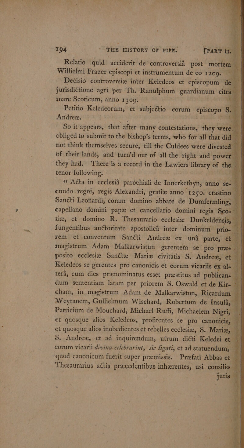 154 | THE HISTORY OF FIFE. = PART ir. | Relatio quid acciderit de controversia post mortem - Willielmi Frazer episcopi et instrumentum de eo 1209. Decisio controversiz inter Keledeos et episcopum de | jurisdictione agri per Th. Ranulphum guardianum citra” a mare 5Scoticum, anno 13069. , tm | Petitio Keledeorum, et oe eorum heh S. Andree. So it appears, that. ater many contestations, they were. obliged to submit to the bishop’s terms, who for all that did not think themselves secure, till the Culdees were divested — of their lands, and turn’d out of all the right and powet a they had. There is a record in the Lawiers library of ee tenor following. =e =: puis om ae be 7 | «¢ Acta in ecclesia parochiali de Innerkethyn, wit Soll a cundo.regni, regis Alexandri, gratize anno ‘1280. crastind Sancti Leonardi, coram domino abbatée de Dumfermling, capellano domini papz et cancellario domini regis Sco- a tie, et domino R. Thesaurario ecclesiz Dunkeldensis, fungentibus auctoritate apostolicd inter dominum prio- ‘ xem et conventum Sancti Andree ex un&amp; parte, et magistrum Adam Malkarwistun gerentem se pro pie ; posito ecclesie Sanétze Marie civitatis S. Andres, et Keledeos se gerentes pro canonicis et eorum vicariis exal- | tera, cum dies pranominatus esset preestitus ad publican: e | dum sententiam latam per priorem S. Oswald et de Kir- | cham, in. magistrum Adam de Malkarwiston, Ricardum 4 | Weyranem, Gullielmum Wischard, Robertum de Insula, — Patricium de Mouchard, Michael Ruf, Michaelem Nigri, et quosque alios Keledeos, profitentes se pro canonicis, fl et quosque alios inobedientes et rebelles ecclesi, S. Mariz, ©. Andre, et ad inquirendum, ufrum di@ti Keledei et sg eorum vicari divina.celebrarint, sic ligati, et ad statuendum, — | quod canonicum fuerit super premissis. Prafati Abbas et 4” ‘Uhesaurarius actis precedentibus inherentes, usi consilio _ juris i