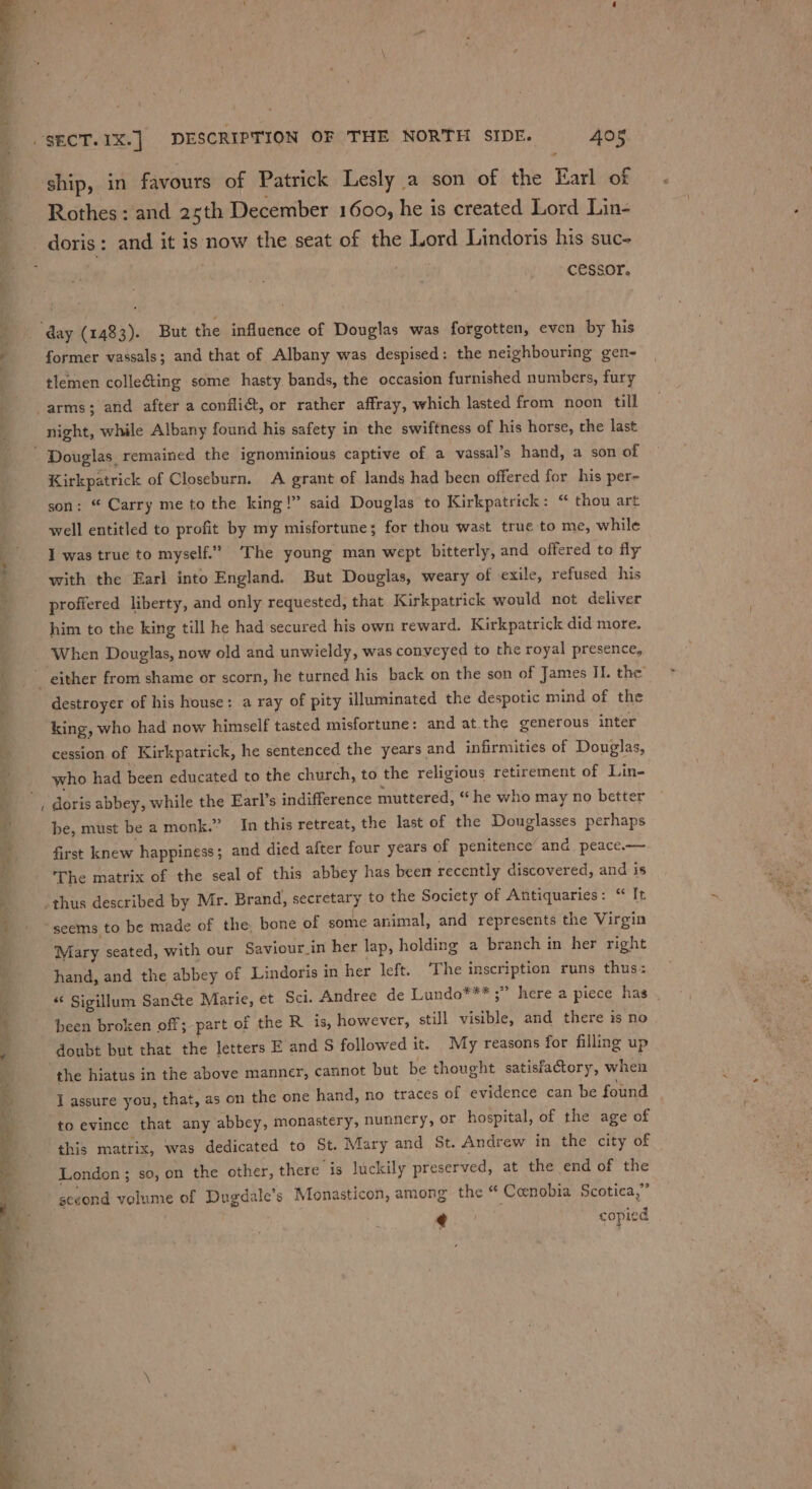 ae. Rothes : and 25th December 1600, he is created Lord Lin- cessor. former vassals; and that of Albany was despised: the neighbouring gen- tlemen colleéting some hasty bands, the occasion furnished numbers, fury ~ night, while Albany found his safety in the swiftness of his horse, the last Kirkpatrick of Closeburn. A grant of lands had been offered for his per- son: “ Carry me to the king!” said Douglas to Kirkpatrick: “ thou art well entitled to profit by my misfortune; for thou wast true to me, while I was true to myself.” The young man wept bitterly, and offered to fy with the Earl into England. But Douglas, weary of exile, refused his proffered liberty, and only requested, that Kirkpatrick would not deliver him to the king till he had secured his own reward. Kirkpatrick did more. When Douglas, now old and unwieldy, was conveyed to the royal presence, destroyer of his house: a ray of pity illuminated the despotic mind of the king, who had now himself tasted misfortune: and at.the generous inter cession of Kirkpatrick, he sentenced the years, and infirmities of Douglas, who had been educated to the church, to the religious retirement of Lin- doris abbey, while the Earl’s indifference muttered, “he who may no better be, must be a monk.” In this retreat, the last of the Douglasses perhaps first knew happiness; and died after four years of penitence and, peace.— The matrix of the seal of this abbey has beer recently discovered, and is seems to be made of the, bone of some animal, and represents the Virgin Mary seated, with our Saviour_in her lap, holding a branch in her right hand, and the abbey of Lindoris in her left. ‘The inscription runs thus: ** Sigillum Sancte Marie, et Sci. Andree de Lundo*** ;” here a piece has been broken off; part of the R is, however, still visible, and there is no doubt but that the letters E and S followed it. My reasons for filling up to evince that any abbey, monastery, nunnery, or hospital, of the age of this matrix, was dedicated to St. Mary and St. Andrew in the city of London ; so, on the other, there is luckily preserved, at the end of the sceond volume of Dugdale’s Monasticon, among the “ Coenobia Scotica,” € copied a ae