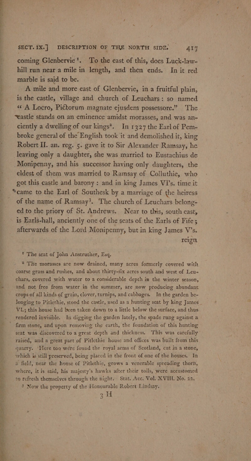 -_™ og . iS _ ~ SECT. IX.] DESCRIPTION OF THE NORTH SIDE, = 414 coming Glenbervie*. To the east of this, does Luck-law- hill run near a mile in length, and then ends. In it red marble is said to be. | A mile and more east of Glenbervie, in a fruitful plain, is the castle, village and church of Leuchars: so named «A Locro, Pictorum magnate ejusdem possessore.” The ~wastle stands on an eminence:amidst morasses, and was an- ciently a dwelling of our kings?. In 1327 the Earl of Pem- broke general of the English took it and demolished it, king Robert Il. an. reg. 5. gave it to Sir Alexander Ramsay, he leaving only a daughter, she was married to Eustachius de Monipenny, and his successor having only daughters, the eldest of them was married to Ramsay of Colluthie, who got this castle and barony : and in king James VI’s. time it “came to the Earl of Southesk by a marriage of the heiress of the name of Ramsay’. The church of Leuchars belong- ed to the priory of St. Andrews. Near to this, south east, is Earls-hall, anciently one of the seats of the Earls of Fife; afterwards of the Lord Monipenny, but in king James V’s. | : reign, * The seat of John Anstruther, Esq. 2 The morasses are now drained, many acres formerly covered with coarse grass and rushes, and about thirty-six acres south and west of Leu-~ chars, covered with water to a considerable depth im the winter season, and not free from water in the summer, are now producing abundant crops of al] kinds of grain, clover, turnips, and cabbages. In the garden be- longing to Pitlethie, stood the castle, used as a hunting seat by king Jamies _ VI; this house had been taken down to a little below the surface, and thus rendered invisible. In digging the garden lately, the spade rung against a firm stone, and upon removing the earth, the foundation of this hunting seat was discovered to a great depth and thickness. ‘This was carefully’ raised, and a great part of Pitlethie house and offices was built from this quarry. “Here too wére found the royal arms of Scotland, cut in a stone, which is still preserved, being placed in the front of one of the houses. In a field, near the house of Pitlethic, grows a venerable spreading thorn, where, it is said, his majesty’s hawks after their toils, were accustomed to refresh themselves through the night. Stat. Acc. Vol. XVIIL. No. 22, 3 Now the property of the Honourable Robert Lindsay. ee
