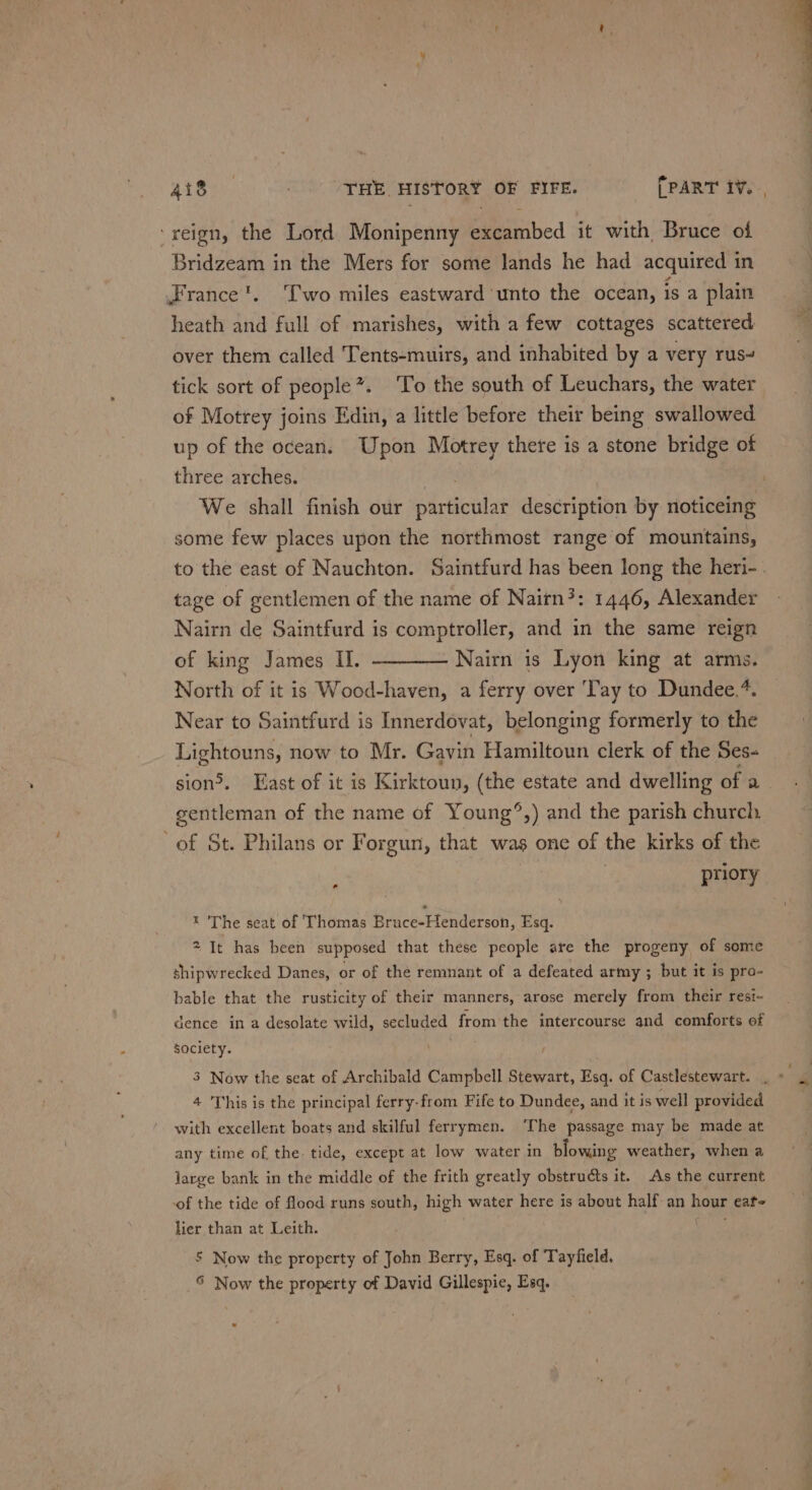 ‘reign, the Lord Monipenny excambed it with Bruce of Bridzeam in the Mers for some lands he had acquired in France’. T'wo miles eastward unto the ocean, is a plain heath and full of marishes, with a few cottages scattered over them called Tents-muirs, and inhabited by a very rus~ tick sort of people”. ‘To the south of Leuchars, the water of Motrey joins Edin, a little before their being swallowed up of the ocean. Upon Motrey there is a stone bridge of three arches. We shall finish our partici deséription by noticeing some few places upon the northmost range of mountains, to the east of Nauchton. Saintfurd has been long the heri-. tage of gentlemen of the name of Nairn?: 1446, Alexander Nairn de Saintfurd is comptroller, and in the same reign of king James I]. ———— Nairn is Lyon king at arms. North of it is Wood-haven, a ferry over Tay to Dundee,*. Near to Saintfurd is Innerdovat, belonging formerly to the Lightouns, now to Mr. Gavin Hamiltoun clerk of the Ses- sion®. East of it is Kirktoun, (the estate and dwelling of a gentleman of the name of Young®,) and the parish church of St. Philans or Forgun, that was one of the kirks of the af priory t The seat of ‘Thomas Bruce-Henderson, Esq. 2 It has been supposed that these people are the progeny of some shipwrecked Danes, or of the remnant of a defeated army ; but it is pro- bable that the rusticity of their manners, arose merely from their resi- dence in a desolate wild, secluded from the intercourse and comforts of society. } 3 Now the seat of Archibald Campbell Stewart, Esq. of Castlestewart. 4 This is the principal ferry-from Fife to Dundee, and it is well provided with excellent boats and skilful ferrymen. ‘The passage may be made at any time of the. tide, except at low water in blowing weather, when a large bank in the middle of the frith greatly obstructs it. As the current of the tide of flood runs south, high water here is about half an hour eat lier than at Leith. . 5 Now the property of John Berry, Esq. of Tayfield. © Now the property of David Gillespie, Esq.