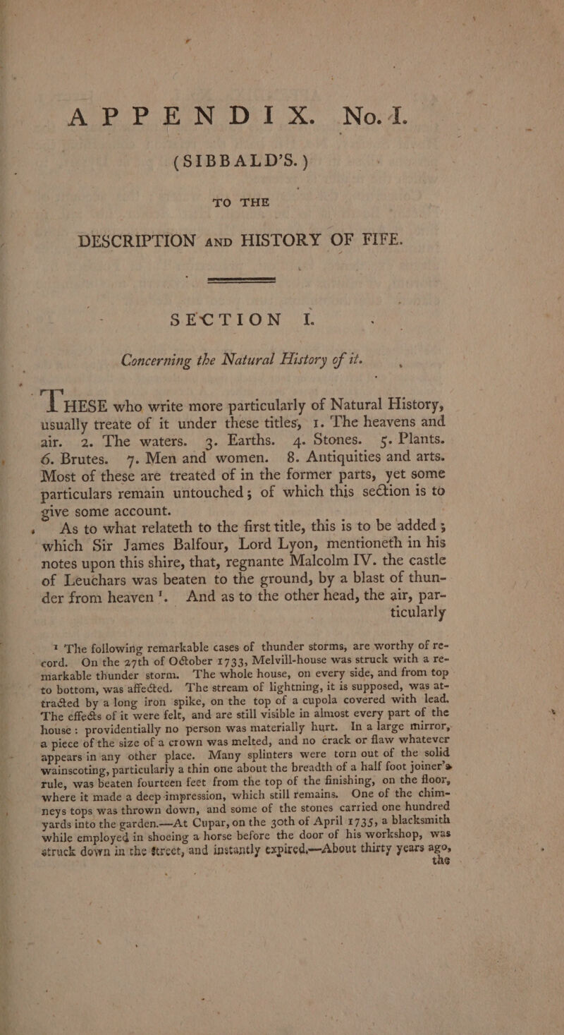 a * APPENDIX. Not. (SIBBALD’S. ) DESCRIPTION anp HISTORY OF FIFE. SECTION I. Concerning the Natural History of it. ‘Turse who write more particularly of Natural History, usually treate of it under these titles, 1. The heavens and air. 2. The waters. 3. Earths. 4. Stones. 5. Plants. 6. Brutes. 7. Men and women. 8. Antiquities and arts. Most of these are treated of in the former parts, yet some particulars remain untouched; of which this section is to give some account. | As to what relateth to the first title, this is to be added 5 which Sir James Balfour, Lord Lyon, mentioneth in his notes upon this shire, that, regnante Malcolm IV. the castle of Leuchars was beaten to the ground, by a blast of thun- der from heaven’. And as to the other head, the air, par- ticularly t 'The following remarkable cases of thunder storms, are worthy of re- cord. On the 27th of O&amp;ober 1733, Melvill-house was struck with a re- markable thunder storm. ‘The whole house, on every side, and from top to bottom, was affected. ‘The stream of lightning, it is supposed, was at- tracted by a long iron spike, on the top of a cupola covered with lead. The effeéts of it were felt, and are still visible in almost every part of the house: providentially no person was materially hurt. Ina large mirror, a piece of the size of a crown was melted, and no crack or flaw whatever appears in’any other place. Many splinters were torn out of the solid wainscoting, particularly a thin one about the breadth of a half foot joiner’s rule, was beaten fourteen fect from the top of the finishing, on the floor, where it made a deep impression, which still remains. One of the chim- neys tops was thrown down, and some of the stones carried one hundred yards into the garden.—At Cupar, on the 3oth of April 1735, a blacksmith while employed in shoeing a horse before the door of his workshop, was tas