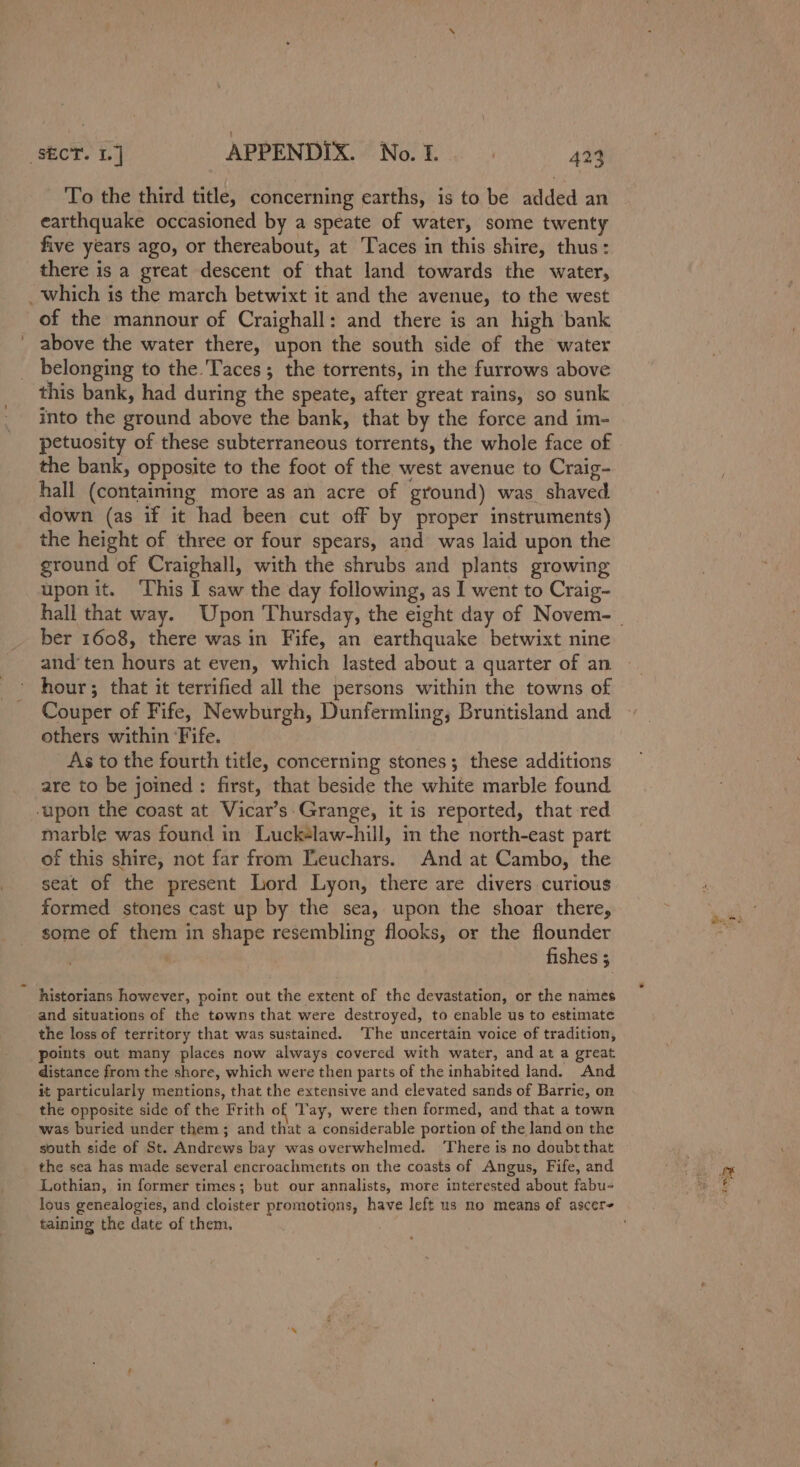 “SECT. 1] APPENDIX. No. 1. | 424 To the third title, concerning earths, is to be added an earthquake occasioned by a speate of water, some twenty five years ago, or thereabout, at Taces in this shire, thus: there is a great descent of that land towards the water, _which is the march betwixt it and the avenue, to the west of the mannour of Craighall: and there is an high bank above the water there, upon the south side of the water belonging to the. Taces; the torrents, in the furrows above this bank, had during the speate, after great rains, so sunk into the ground above the bank, that by the force and im- petuosity of these subterraneous torrents, the whole face of the bank, opposite to the foot of the west avenue to Craig- hall (containing more as an acre of ground) was shaved down (as if it had been cut off by proper instruments) the height of three or four spears, and was laid upon the ground of Craighall, with the shrubs and plants growing uponit. ‘This I saw the day following, as I went to Craig- ber 1608, there was in Fife, an earthquake betwixt nine and’ ten hours at even, which lasted about a quarter of an hour; that it terrified all the persons within the towns of Couper of Fife, Newburgh, Dunfermling; Bruntisland and others within ‘Fife. | As to the fourth title, concerning stones; these additions are to be joined : first, that beside the white marble found upon the coast at Vicar’s Grange, it is reported, that red marble was found in Luck+law-hill, in the north-east part of this shire, not far from Teuchars. And at Cambo, the seat of the present Lord Lyon, there are divers curious formed stones cast up by the sea, upon the shoar there, some of them in shape resembling flooks, or the flounder fishes ; historians however, point out the extent of the devastation, or the names and situations of the towns that were destroyed, to enable us to estimate the loss of territory that was sustained. ‘The uncertain voice of tradition, points out many places now always covered with water, and at a great distance from the shore, which were then parts of the inhabited land. And it particularly mentions, that the extensive and elevated sands of Barrie, on the opposite side of the Frith of ‘Tay, were then formed, and that a town was buried under them; and that a considerable portion of the land on the south side of St. Andrews bay was overwhelmed. ‘There is no doubt that the sea has made several encroachments on the coasts of Angus, Fife, and Lothian, in former times; but our annalists, more interested about fabu- taining the date of them.