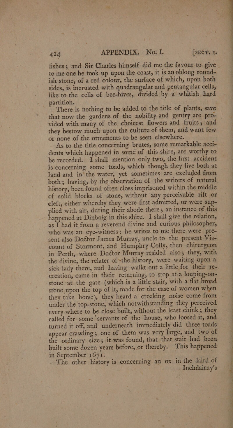 to me one he took up upon the coast, it is an oblong round- ish stone, of a red colour, the surface of which, upon both sides, is incrusted with quadrangular and pentangular cells, like to the cells of bee-hives, divided by a whitish hard partition. that now the gardens of the nobility and gentry are pro- vided with many of the, choicest flowers and fruits ; and they bestow much upon the culture of them, and want few or none of the ornaments to be seen elsewhere. As to the title concerning brutes, some remarkable acci- dents which happened in some of this shire, are worthy to is concerning some toads, which though they live both at land and in the water, yet sometimes are excluded from both; having, by the observation of the writers of natural history, been found often closs imprisoned within the middle of solid blocks of stone, without any perceivable rift or cleft, either whereby they were first admitted, or were sup- plied with air, during their abode there ; an instance of this happened at Dinbolg in this shire. I shall give the relation, as I had it from a reverend divine and curious philosopher, who was an eye-witness: he writes to me there were pre- sent also Do€tor James Murray, uncle to the present Vis- count of Stormont, and Humphry Celly, then chirurgeon in Perth, where Doétor Murray resided also; they, with ’ the divine, the relater ofthe history, were waiting upon a creation, came in their returning, to stop at a louping-on- stone upon the top of it, made for the ease of women when they take horse), they heard a croaking noise come from under the top-stone, which notwithstanding they perceived every where to be close built, without the least chink ; they called for some servants of the house, who loosed it, and turned it off, and underneath immediately did three toads appear crawling; one of them was very large, and two of ‘the ordinary size; it was found, that that stair had been built some dozen years before, or thereby. ‘This happened in September 1671. | . The other history is concerning an ox in the laird of Inchdairny’s