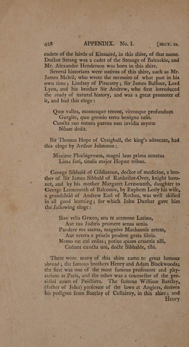 cadets of the lairds of Kinnaird, in this shire, of that name. Doctor Strang was a cadet of the Strangs of Balcaskie, and Mr. Alexander Henderson was born in this shire. Several historians were natives of this shire, such as Mr. James Melvil, who wrote the memoirs of what past in his own time; Lindsay of Pitscotty; Sir James Balfour, Lord Lyon, and his brother Sir Andrew, who first introduced the study of natural history, and was a great promoter of iy and had this eloge: Que valles, montesque tenent, vitreoque profundum Gurgite, que gremio terra benigna tulit. Cuncta suo natura parens non invidia mystz Nosse dedit. Sir Thomas Hope of Craighall, the king’ S advocate, had this eloge by Arthur Johnston. Maxime Mua tavens mans laus prima senatus Lima fori, titulis major Hopze tribus. George Sibbald of Giblistoun, doctor of medicine, a bro- ther of Sir James Sibbald of Rankeilor-Over, knight baro- net, and by his mother Margaret Lermounth, daughter to George Lermounth of Balcomie, by Euphem Lesly his wife, a grandchild of Andrew Earl of Rothes, was well skilled in all good learning; for which John Dunbar gave him the,following eloge : Sive velis Grzeco, seu te sermone Latino, Aut tua Judzis promere sensa sonis. Pandere res SACTaS, magnive Machaonis artem, Aut vetera e priscis prodere gesta libris. Nemo est cui cedas; potius quam cesseris ulli, - Cedunt cunéta uni, doéte Sibbalde, tibi. There were many of this shire came to great honour abroad ; the famous brothers Henry and Adam Blackwoods; the first was one of the most famous professors and phy- sicians at Paris, and the other was a counsellor of the pre- ~ sidial court of Poictiers. The famous William Barclay, (father of John) professor of the laws at Angiers, derives his pottErce from Barclay of Cullairny, i in this shire; and Henry: