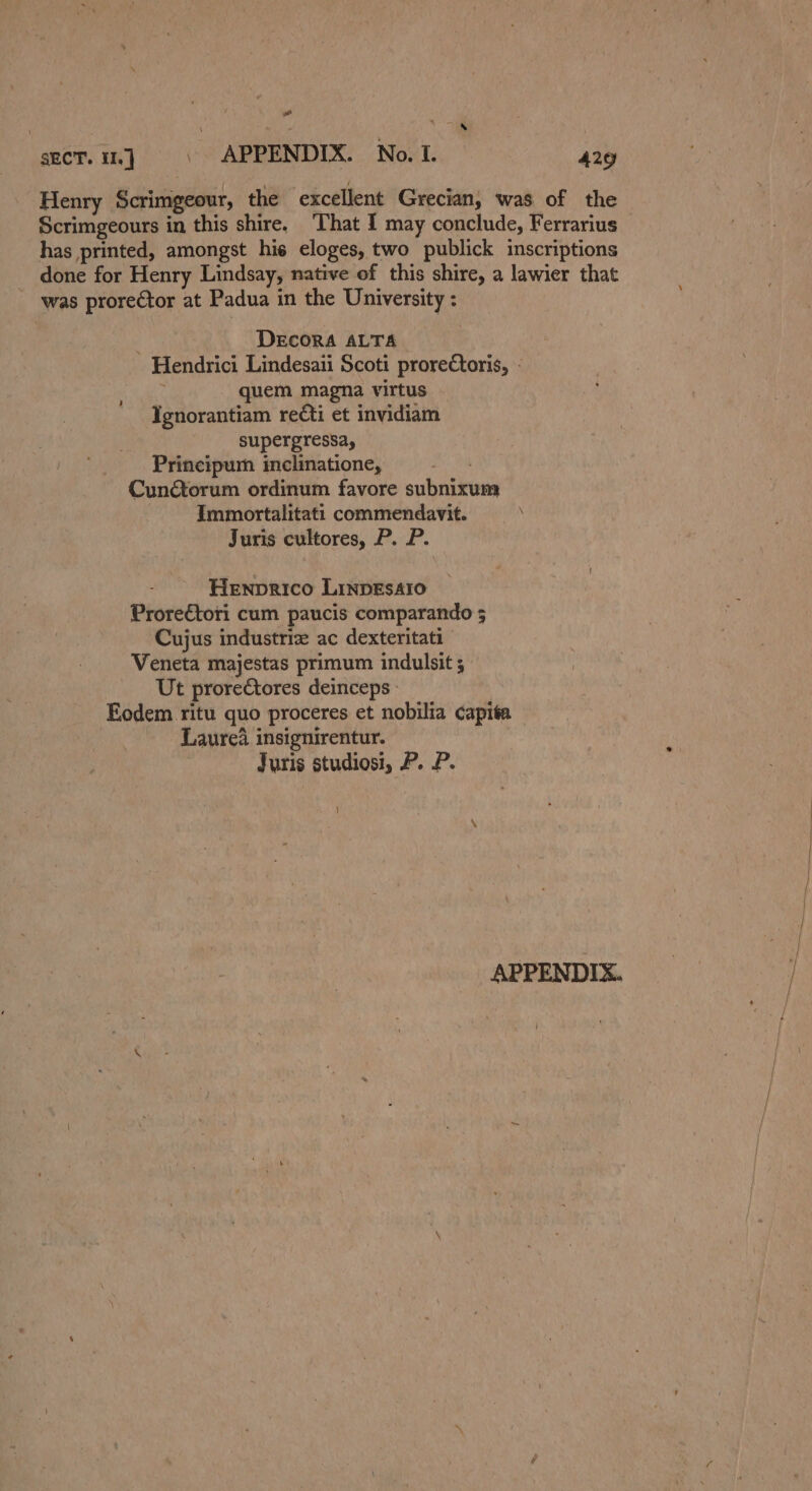 a secT. 16] | APPENDIX. No. I. aid Henry Scrimgeour, the excellent Grecian, was of the Scrimgeours in this shire. ‘That I may conclude, Ferrarius has printed, amongst hie eloges, two publick inscriptions done for Henry Lindsay, native of this shire, a lawier that ’ was prorector at Padua in the University : DECORA ALTA Hendrici Lindesaii Scoti prorectoris, - ‘ quem magna virtus Ignorantiam reéti et invidiam supergressay Principum inclinatione, 1 Cunétorum ordinum favore subnixum Immortalitati commendavit. Juris cultores, P. P. Henprico LinpEsAro ProreCtori cum paucis comparando 5 Cujus industriz ac dexteritati Veneta majestas primum indulsit ; Ut prorectores deinceps - Eodem ritu quo proceres et nobilia capita Laurea insignirentur. Juris studiosi, P. P. APPENDIX.