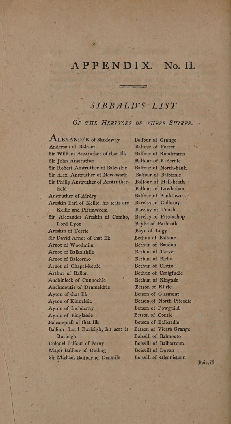 r APPEND DXOoNov TE ~ Or THE HERITORS ALEXANDER of Skedoway Anderson of Balram ; Sir William Anstruther of that Ik Sir John Anstruther Sir Robert Anstruther of Balcaskie Sir Alex. Anstruther of New-wark Sir Philip Anstruther of Anstruther- field Anstruther of Airdry Areskin Earl of Kellie, his seats are Kellie and Pittinweem Sir Alexander Areskin of Cambo, Lord Lyon Areskin of Torrie Sir David Arnot of that Ik Arnot of Woodmiln — Arnot of Balkairhlie Arnot of Balcormo Arnot of Chapel-kettle Arthur of Ballon Auchinleck of Cunnochie Auchmoutie of Drumeldrie Ayton of that Ilk Ayton of Kinnaldie Ayton of Inchderny Ayton of Finglassie ‘Balcanquell of that Ik Balfour Lord Burleigh, his seat is Burleigh | Colonel Balfour of Ferny | Major Balfour of Dinbug Sir Michael Balfour of Denmiln OF THESE SHIRES. Balfour of Grange Balfour of Forret ~ ty Balfour of Randerston Balfour of North-bank Balfour of Balbirnie Balfour of Hall-beath - Balfour of Lawlethan Balfour of Banktown.. - Barclay of Cullerny Barclay of Touch Barclay of Pittauchop | Baylie of Parbroth Bayn of Logy Bethun of Balfour Bethun of Bandon Bethun of Tarvet Bethun of Clatto Bethun of Craigfudie Bethun of Kingask Betson of Kilrie Betson of Glasmont Betson of North Piteadic Betson of: Powguild Betson of Contle Betson of Balbardie Betson of Vicars Grange’ Boisvill of Balmouto Boisvill of Balbartoun / ; Boisvill of Dovan Boisvill of Glennistoun : ' Boisvill
