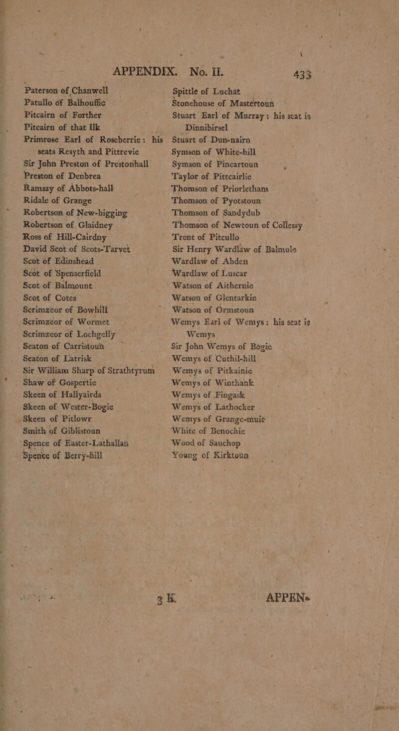 Paterson of Chanwell Patullo 6f Balhouffie Pitcairn of Forther Pitcairn of that Ik ‘i Primrose Earl of Roseberrie: his seats Resyth and Pittrevie Sir John Preston of mreapeball, Preston of Denbrea Ramsay of Abbots-hall Ridale of Grange Robertson of New-bigging Robertson of Glaidney Ross of Hill-Cairdny David Scot of Scots-Tarvet Scot of Edinshead Scot of Spenserfield Scot of Balmount Scot of Cotes Scrimzeor of Bowhill Scrimzéor of Wormet Scrimzeor of Lochgelly Seaton of Carristoun Seaton of Latrisk Sir William Sharp of Strathtyrum Shaw of Gospertie Skeen of Hallyairds Skeen of Wester-Bogie Skeen of Pitlowr Smith of Giblistoun Spence of Easter-Lathallan Spence of Berry-hill 4 Spittle of Tichat Stonehouse of Mastertoun Stuart Earl of Murray : his seat is Dinnibirsel Stuart of Dun-nairn Symson of White-hill Symson of Pincartoun Taylor of Pittcairlie Thomson of Priorletham Thomson of Pyotstoun Thomson of Sandydub Thomson of Newtoun of Collessy Trent of Pitcullo Sir Henry Wardlaw of Balmule Wardlaw of Abden Wardlaw of Luscar Watson of Aithernie Watson of Glentarkie Wemys Earl of Wemys: his seat ig Wemys Sir John Wemys of Bogie Wemys of Cuthil-hill ‘Wemys of Pitkainie Wemys of Winthank Wemys of Fingask Wemys of Lathocker Wemys of Grange-muit White of Benochie Wood of Sauchop Young of Kirktoun APPENs