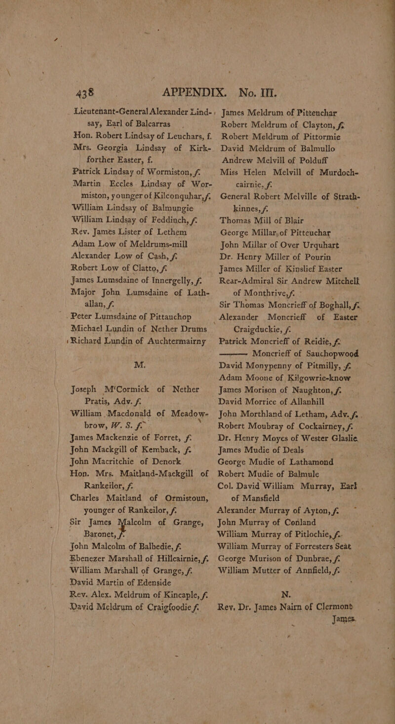 say, Earl of Balcarras Hon. Robert Lindsay of Leuchars, f. Mrs. Georgia Lindsay of Kirk- forther Easter, f. Patrick Lindsay of Wormiston, £ Martin Eccles. Lindsay of Wor- miston, younger of Kilconquhar,f, William Lindsay of Balmungie William Lindsay of Feddinch, f. Rev. James Lister of Lethem Adam Low of Meldrums-mill Alexander Low of Cash, £ Robert Low of Clatto, f James Lumsdaine of Innergelly, f. Major John Lumsdaine of Lath- allan, f. Peter Lumsdaine of Pittauchop Michael Lundin of Nether Drums ‘Richard Lundin of Auchtermairny M. Joseph M‘Cormick of Nether Pratis, Adv. f. William Macdonald of Meadow. brow, W. 8S. fu: James Mackenzie of Forret, f. John Mackgill of Kemback, f. John Macritchie of Denork Hon. Mrs. Maitland-Mackgill of Rankeilor, £ Charles Maitland of Ormistoun, younger of Rankeilor, f. Sir James Malcolm of Grange, Rs John Malcolm of Balbedie, 7. Ebenezer Marshall of Hillcairnie, f. William Marshall of Grange, f. David Martin of Edenside Rev. Alex. Meldrum of Kincaple, f. David Meldrum of Craigfoodie f Robert Meldrum of Pittormie David Meldrum of Balmullo Andrew Melvill of Polduff Miss Helen Melvill of Murdoch- cairnie, f. General Robert Melville of cae kinnes,f Thomas Mill of Blair George Millar,of Pitteuchar John Millar of Over Urquhart Dr. Henry Miller of Pourin James Miller of Kinslief Easter Rear-Admiral Sir Andrew Mitchell. of Monthrive,f. © Sir Thomas Moncrieff of Boghall, fe of Easter Craigduckie, /. ! Patrick Moncrieff of Reidie, Moncrieff of Sauchopwood David Monypenny of Pitmilly, f- Adam Moone of Kilgowrie-know James Morison of Naughton, f David Morrice of Allanhill John Morthland of Letham, Adv. fa . Robert Moubray of Cockairney, Fe Dr. Henry Moyes of Wester Glaslie, James Mudie of Deals George Mudie of Lathamond Robert Mudie of Balmule Col. David William NIRETeY ot Eas of Mansfield Alexander Murray of Ayton, f2 John Murray of Conland William Murray of Pitlochie, £.- William Murray of Forresters Seat George Murison of Dunbrae, f William Mutter of Annfield, f N. Rev, Dr. James Nairn of Clermont James. mt 4