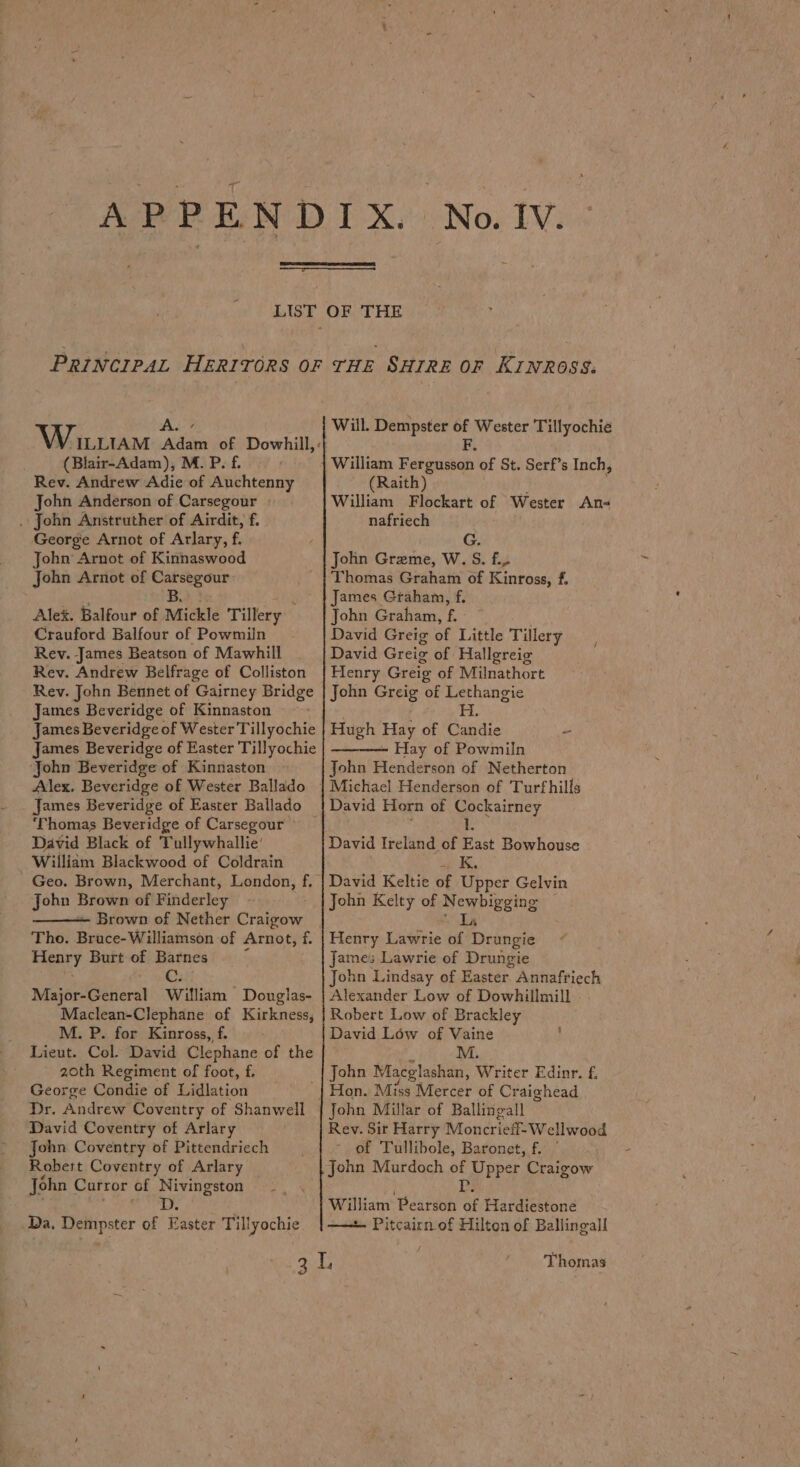 AL VY ILLIAM Adam of Dowhill,: (Blair-Adam), M. P. f. Rev. Andrew Adie of Auchtenny John Anderson of Carsegour . John Anstruther of Airdit, f. George Arnot of Arlary, f. John Arnot of Kinnaswood John Arnot of Carsegour B Alek. Balfour of Mickle Tillery Crauford Balfour of Powmiln Rev. James Beatson of Mawhill Rev. Andrew Belfrage of Colliston Rev. John Bennet of Gairney Bridge James Beveridge of Kinnaston James Beveridge of Wester Tillyochie James Beveridge of Easter Tillyochie John Beveridge of Kinnaston Alex. Beveridge of Wester Ballado James Beveridge of Easter Ballado ‘Thomas Beveridge of Carsegour ~~ David Black of Tullywhallie’ William Blackwood of Coldrain Geo. Brown, Merchant, London, f. John Siow of Finderley Brown of Nether Craigow Figory Burt of Barnes C. Majon Geter} William Douglas- Maclean-Clephane of Kirkness, M. P. for Kinross, f. Lieut. Col. David Clephane of the 20th Regiment of foot, f. George Condie of Lidlation Dr. Andrew Coventry of Shanwell David Coventry of Arlary John Coventry of Pittendriech Robert Coventry of Arlary John Curror of Nivingston Da. Dempster of Easter Til lyochie Will. Dempster ie Wester Tillyochie William Best St of St. Serf’s Inch, (Raith) William Flockart of Wester An- nafriech G. John Greme, W. S. f., Thomas Graham of Kinross, f. James Graham, f. John Graham, f. David Greig of Little Tillery David Greig of Hallgreig Henry Greig of Milnathort John Greig of Lethangie H Hugh Hay of Candie Hay of Powmiln John Henderson of Netherton David Horn of Cockairney ‘ 1 David Ireland of East Bowhouse up IE, David Keltie of Upper Gelvin John Kelty of Newbigging . Lis Henry Lawrie of Drungie James Lawrie of Drungie John Lindsay of Easter Annaftiech Alexander Low of Dowhillmill Robert Low of Brackley David Low of Vaine : M. John Macglashan, Writer Edinr. f. Hon. Miss rAfertsr of Craighead Rev. Sir Harry Moncriefl-Wellwood of Tullibole, Baronet, f. | John Murdoch of ead Craigow William” Pearson a% Hardiestone —— Pitcairn of Hilton of Ballingall