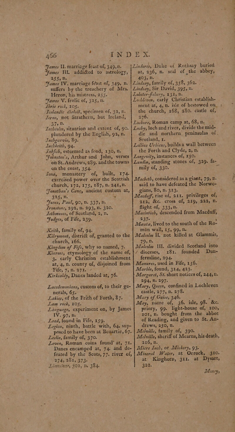 456 : ames U. marriage feast of, 349,n. “fames Il. addi&amp;ed to astrology, 25§;N. ames 1V. marriage feast of, 349, n. suffers by the treachery of Mrs. ’ Heron, his mistress, 255. “fames V. frolic of, 325, 0. Lbris rock, 105. Icelandic diale@, specimen of, 32, n. Terne, not Strathern, but Ireland, 37s 0. Fnchcolm, situation and extent of, 90. plundered by the English, 92, n. Tachgarvie, 89. dachkeith, 94. Jnkfish, esteemed as food, 130, 0. ‘Ffobuston’s, Arthur and John, verses on St. Andrews, 289. and the towns an the coast, 354. Zona, monastery of, built, 174. exercised power over the Scottish church, 172, 175, 187, n. 241,N. fonathan’s Cave, ancient custom at, 325, N. “4 Fones, Paul, 90, N. 337) 0. Lronstone, 292, 0. 293, Ne 32,0. Asthmuses, of Scotland, 2, n. Fudges, of Fife, 239. Keith, family of, 94. Kilrymont, distri&amp;t of, granted to the church, 166. . ; Kingdom of Fife, why so named, 7. Kinross, etymology of the name of, 3. early Christian establishment at, 4, n. county of, disjoined from Fife, 7; 0.27%. 7 Kirkcaldy, Danes landed at, 76. Lacedemonians, custom of, to their ge- nerals, 65. : Lakies, of the Frith of Forth, $7. Liam rock, 105, Language, experiment on, by James IV. 97, 1% ; . Lead, found in Fife, 159. Legion, ninth, battle with, 64. sup- posed to have been at Benartie, 67. Leslie, family of, 370. : Leven, Roman .coins found’ at, 71. Danes encamped at, 74. and de- feated by the Scots,77. river of, Limestaney 302, Me 384. : at, 236, n. seal of the abbey, 403, D. ‘% ment at, 4, n. isle of bestowed on_ ; the church, 168, 280. castle of, 276. dle and northern, peninsulas of. | Scotland, I. t the Forth and Clyde, 2, n. mily of, 330. said to have defeated the Norwe- gians, 80, n. 313. \ 212, &amp;c. cross Of, 219, 222, n. flight of, 333,n. 23 7° ‘ Meatz, lived to the south of the Ro- man wall, 15, 99,N. Malcolm Ul. not killed at Glammis, 79,0. ? Malcolm WN. divided Scotland into / dioceses, 181. founded Dun- fermline, 294. _ Manures, used in Fife, 156. Marble, found, 314, 423- — Margaret, St. short notices of, 244, 0. 2.94, Ns 297. Mary, Queen, confined in Lochleven castle, 277, n. 278. Mary of Guise, 346. . May, name of, 36. isle, 98. &amp;c. priory, 99. light-house of, 100, ror, n. bought from the abbot drews, 250, n. Melville, family of, 390. Melville, sheriff of Mearns, his death, 216, n. Micre Inch, or Mickery, 93- Mineral Water, at Orrock, 310.~ 32m. Money, -“