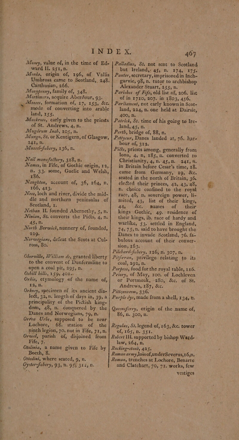 Took Money, value of, in n the time of Ed- ward II, 251, n. iVonks, origin of, 196, of Vallis Umbrosa came to Scotland, 248. Carthusian, 266. Monypenny, family of, 348. Mortimers, acquire Aberdour, 93. iMosses, formation of, 17, 153, &amp;c. land, 155. Py Jy ey early given to the. ‘priests of St. Andrews, 4, n Mugdrum Inch, 105, n. JMungo, St. or Kentigern, of Glasgow, 241, 0. Mussel-fishery, 136, n. Nail manufactory, 318, n. nN. 33. some, Gaelic and Welsh, 186. Naughton, account of, 36, 164, n. 166, 413. rate Ness, loch and river, divide the mid- dle and northern peninsulas of Scotland, 1. Nethan I. foGieded Abernethy, 5,n Ninian, St. converts the Picts, 4, n 45,M. 229. Norwegians, defeat the Scots at Cul- ross, 80. Oberville, William de, granted liberty to the convent of Dunfermline to open a coal pit, 295,n. - Ochill bills, 1595 401» Orkie, etymology of the name of, 12,0 lect, 32, n. length of days in, 39, a principality of the Pidtish king- dom, 48, n. conquered by the Danes and Norwegians, 79, n Orfea Urbs, supposed to be near Lochore, 68. station of the ninth legion, 70. not in Fife, 71, n. Orwel, parish of, disjoined from Fife, 7. Otolinia, a name given to Fife by Boeth, 8. Oyster-fishery, 93, 0. 95) 317, n. *\ ’ ¢ Deli oasis: St not sent to Scotland but Ireland,; 45, 0. 174, 175. Panter, secretary, imprisoned in Inch- garvie, 98, n. tutor to archbishop Alexander Stuart, 255, n. Parishes of Fife, old list of, 206. list of in 1710, 207. in 1803, 456. Parliament, not early known in Scot- land, 224, n. one held at Dairsie, 400, n. lana 45,0 Perth, bridge of, 88, n. Petivcurs Danes landed at, 76. har- bour of, 312. Piéts, priests among, generally from Iona, 4, n, 185, n. converted to Christianity, 4, n..45,n. 241, n. in Britain before Cesar’s rahe: 18. came from Germany, 19, &amp;c. - seated in the north of Britain, 36. ele&amp;ted their princes, 42, 43,48, n. choice confined to the royal race, 48, n. sovereign power, li- mited, 43, list of their kings, AA, &amp;e. mames of their kings Gothic, 49. residence of their kings, ib, race of hardy and warlike, 53. settled in England, 74, 75,n. said to have brought the Danes to invade Scotland, 76, fa- bulous account of spam conver~ sion, 163. Pilchard-fishery, 126, 1. 307, De Pitjirran, privilege relating to its coal, 292, n Fornade food for the royal table, 116. Priory, of May, roo. of Liochiewen or Portmoak, 280, &amp;c. of St. Andrews, 187, &amp;c. Pitienweem, 336. Purple dye, made from a shell, 134, n. Queensferry, sige of the name Bt 86, n. 300, n Regulus, Sé. legend of, 163, ke. tower of, 165) Dig w TY Robert lI. supported by bishop Mand law, 264, n. Rocking-stoné, 425. Roman, trenches at Lochore, Benarte and Clatchart, 70, 71. works, few vestiges