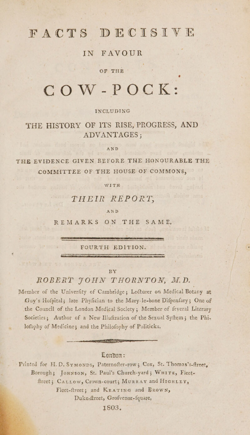 IN FAVOUR COW-POCK: THE HISTORY OF ITS RISE, PROGRESS, AND ADVANTAGES ; AND THE EVIDENCE GIVEN BEFORE THE HONOURABLE THE COMMITTEE OF THE HOUSE OF COMMONS, WITH THEIR REPORT, AND REMARKS ON THE SAME, FOURTH EDITION. BY . ROBERTI’ FOHN THORNTON, AD. Member of the Univerfity of Cambridge; Lecturer on Medical Botany at Guy’s Hofpital; late Phyfician to the Mary-le-bone Difpenfary; One of the Council of the London Medical Society; Member of feyeral Literary Societies; Author of a New Illuftration of the Sexual Syftem; the Phi- Jofophy of Medicine; and the Philofophy of Politicks. arf (NTT enamel London: Printed for H.D.Symownps, Paternofter-row; Cox, St. Thomas’s-ftreet, Borough; Jounson, St. Paul’s Church-yard; Wuire, Fleet~ ftreet; CatLrow, Crown-court; Murray and HIGHLEY, Fleet-ftreet; and Kratrine and Brown, Duke-ftreet, Grofvenor-{quare, 1803.