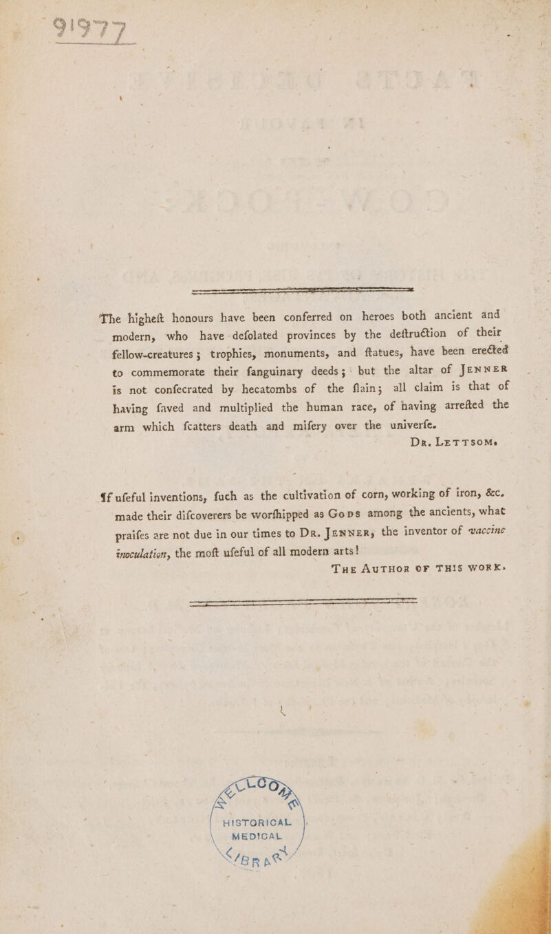 modern, who have defolated provinces by the deftru€tion of their fellow-creatures ; trophies, monuments, and ftatues, have been ereéted to commemorate their fanguinary deeds; but the altar of JENWER is not confecrated by hecatombs of the flain; all claim is that of having faved and multiplied the human race, of having arrefted the arm which fcatters death and mifery over the univerfe. Dr. LETTSOMe {f ufeful inventions, fuch as the cultivation of corn, working of iron, &c. made their difcoverers be worfhipped as Gops among the ancients, what praifes are not due in our times to Dr. JENNER, the inventor of vaccine inoculation, the moft ufeful of all modern arts! THE AUTHOR OF THIS WORK; ee gx O a oO HISTORICAL \ MEDICAL XS x BR ey