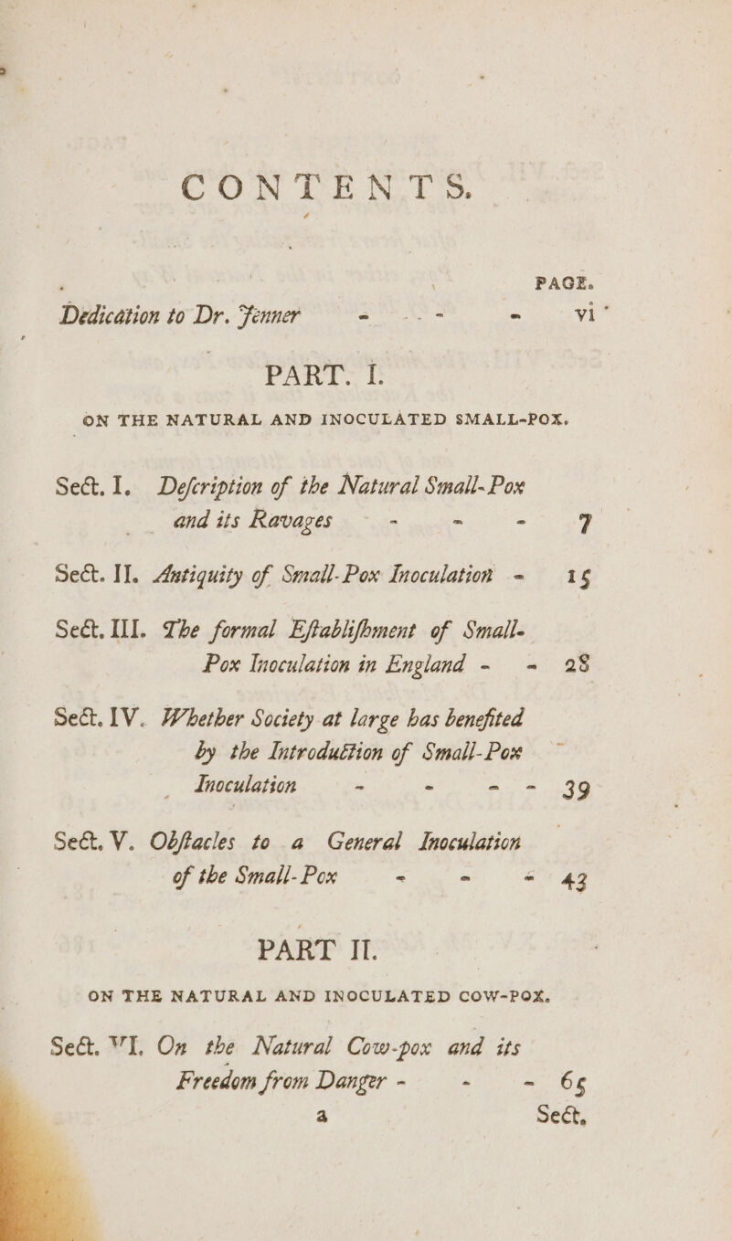 CONTENTS. Dedication to Dr. Fenner ee - RONEN PART. I. ON THE NATURAL AND INOCULATED SMALL-POX. Sect. 1. Defcription of the Natural Small-~Pox and its Ravages - ~ - 7 Sect. I]. Antiquity of Small-Pox Inoculation - 16 Sect. II. Ihe formal Eftablifhment of Small- Pox Inoculation in England - = 28 Set. LV. Whether Society at large has benefited hy the Introduction of Small-Pox Inoculation - - - 39 Se&amp;t. V. Obffacles to a General Inoculation of the Small- Pox - &gt; - 43 PART II. ON THE NATURAL AND INOCULATED COW-POX, Sect. I. On the Natural Cow-pox and its Freedom from Danger - - - 66