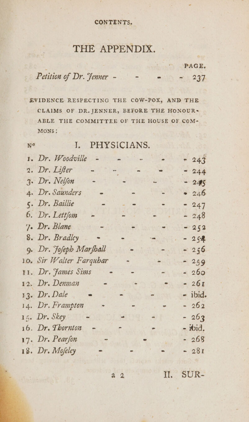 THE APPENDIX. Petition of Dr. Fenner - - ~ ee 299 EVIDENCE RESPECTING THE COW-POX, AND THE CLAIMS OF DR.JENNER, BEFORE THE HONOURS ABLE THE COMMITTEE OF THE HOUSE OF COM- MONS: No J, PHYSICIANS. BR Dro Woodville 22 oe OS Gh Oe DPE per” a eke ot ON = 244 3. Dr. Nelfon - - ~ - 2H5 4. Dr. Saunders - ~ - ° 246 5. Dr. Baillie ee - - 247 6. Dr. Lettfom - . ag we A ?e Dr. Blane - - ~ ~ 252 8. Dr. Bradley - - = = 26m 9. Dr. Fofeph Marfhall - - = 256 10, Sir Walter Farqubar - int Leh 266 tt. Dr, Fames Sims - - - - 260 12. Dr. Denman - - ai, hm 268 13. Dr. Dale - - - ibid. 14. Dr. Frampton > - + = 968 15. Dr. Skey = ~ - - 263 16. Dr. Thornton - . - - ibid. 17. Dr. Pearfon - - ee ce - 418. Dr. Mofeley - - lees ~ 281