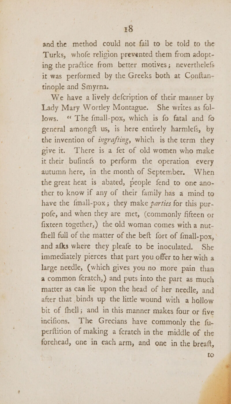 and the method could not fail to be told to the Turks, whofe religion prevented them from adopt- ing the practice from better motives; neverthelefs it was performed by the Greeks both at Conftan- _tinople and Smyrna. We have a lively defcription of their manner by Lady Mary Wortley Montague. She writes as fol- lows. ‘ The fmall-pox, which is fo fatal and fo general amoneft us, is here entirely harmlefs, by the invention of ixgrafting, which is the term they give it. ‘There is a fet of old women who make it their bufinefs to perform the operation every autumn here, in the month of September. When the great heat is abated, people fend to one ano- ther to know if any of their family has a mind to have the fmall-pox ; they make parties for this pur- pofe, and when they are met, (commonly fifteen or fixteen together,) the old woman comes with a nut- fhell full of the matter of the beft fort of {mall-pox, and afks where they pleafe to be inoculated. She immediately pierces that part you offer to her with a_ large needle, (which gives you no more pain than a common fcratch,) and puts into the part as much matter as can lie upon the head of her needle, and_ after that .binds up the little wound with a hollow bit of fhell; and in this manner makes four or five incifions. ‘The Grecians have commonly the fu- perftition of making a fcratch in the middle of the forehead, one in each arm, and one in the breatft,
