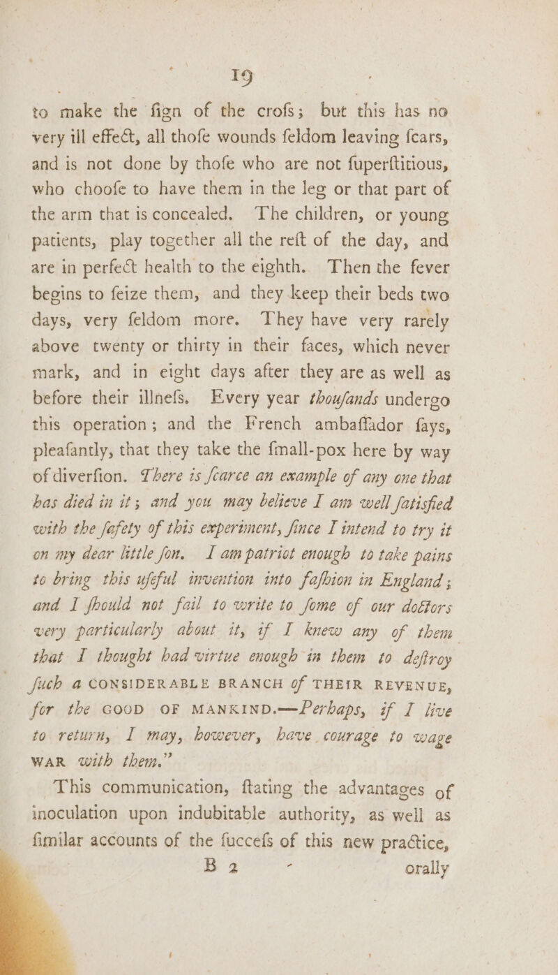 Tg to make the fign of the crofs; but this has no very ill effect, all thofe wounds feldom leaving {cars, and is not done by thofe who are not fuperftitious, who choofe to have them in the leg or that part of the arm that isconcealed. The children, or young patients, play together all the reft of the day, and are in perfect health to the eighth. Then the fever begins to feize them, and they keep their beds two days, very feldom more. They have very rarely above twenty or thirty in their faces, which never mark, and in eight days after they are as well as | before their illnefs. Every year thou/ands undergo this operation; and the French ambaffador fays, pleafantly, that they take the {mall-pox here by way of diverfion. There is fcarce an example of any one that bas died in it; and you may believe I am well fatisfied with the fafety of this experiment, fince I intend to try it on my dear little fon. I am patriot enough to take pains to bring this ufeful invention into fafhion in England ; and I fhould not fail to write to fome of our doéfors very particularly about it, if I knew any of them that I thought had virtue enough in them to defiroy fuch @ CONSIDERABLE BRANCH Of THEIR REVENUE, for the GOOD OF MANKIND. Perbaps, if I live to return, I may, however, bave courage to wage WAR with them.” This communication, ftating the advantages of inoculation upon indubitable authority, as well as fimilar accounts of the fuccefs of this new praétice, | B 2 p orally