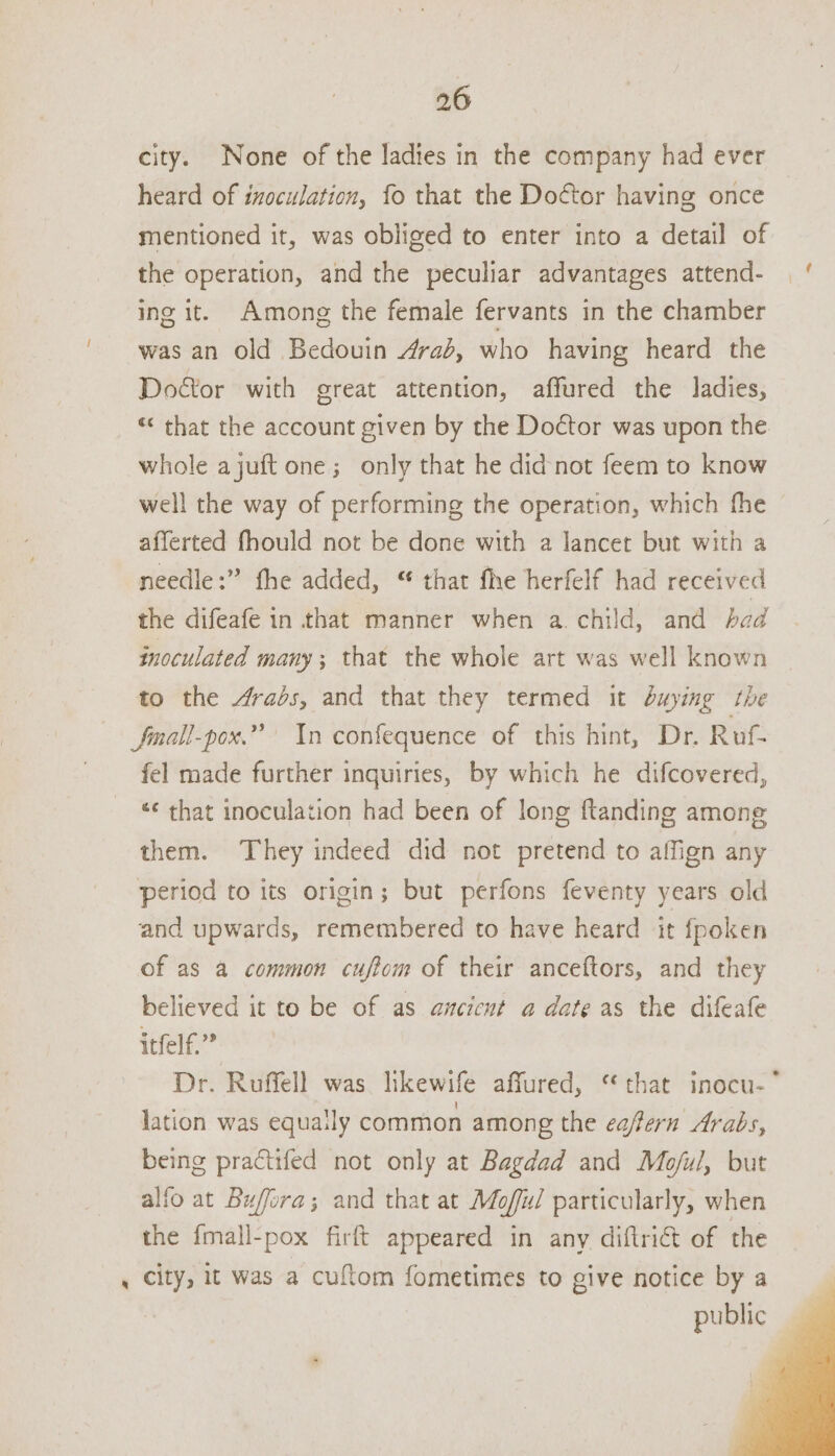 city. None of the ladies in the company had ever heard of izoculation, fo that the Doctor having once mentioned it, was obliged to enter into a detail of the operation, and the peculiar advantages attend- | ' ing it. Among the female fervants in the chamber was an old Bedouin 4raé, who having heard the Doétor with great attention, affured the ladies, “< that the account given by the Doctor was upon the whole ajuft one; only that he didnot feem to know well the way of performing the operation, which fhe afferted fhould not be done with a lancet but with a needle:” fhe added, “ that fhe herfelf had received the difeafe in that manner when a. child, and had inoculated many; that the whole art was well known to the 4rabs, and that they termed it buying the Jmall-pox.” In confequence of this hint, Dr. Rof- fel made further inquiries, by which he difcovered, ‘¢ that inoculation had been of long ftanding among them. They indeed did not pretend to affign any period to its origin; but perfons feventy years old and upwards, remembered to have heard it fpoken of as a common cuftom of their anceftors, and they believed it to be of as ancicnt a date as the difeafe itfelf.” Dr. Ruffell was likewife affured, “that inocu-* lation was equa!ly common among the eafern Arabs, being practifed not only at Bagdad and Mo/jul, but alfo at Buffora; and that at Moffu/ particularly, when the fmall-pox firft appeared in any diftri€t of the , city, it was a cuflom fometimes to give notice by a public