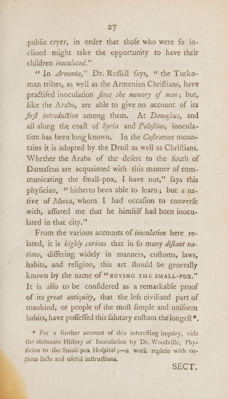 public eryer, in order that thofe who were fo in- clined might take the opportunity to have their children inoculated.” “(In Armenia,’ Dr. Roffell fays, “ the Turko- man tribes, as well as the Armenian Chriftians, have practifed inoculation fince the memory of man; but, like the Arabs, are able to give no account of its Jit introduffion among them. At Damajcus, and ail along the coaft of Syria and Paleftine, inocula- tion has been long known. In the Cafvavan moun- tains it is donee by the Drufi as well as Chriftians, Whether the Arabs of the defert to the fouth of Damafcus are acquainted with this manner of com- municating the fmall-pox, I have not,” fays this phyfician, ‘ hitherto been able to learns but a na- tive of Mecca, whom I had occafion to converfe with, affured me that he himfelf had been inocu- Jated in that city.” From the various accounts of inoculation here re- jated, it is highly curious that in fo many diftant na- tions, differing widely in manners, cuftoms, laws, habits, and religion, this art fhould be generally known by the name of “ BuyING THE SMALL-POx.” It is alfo to be confidered as a remarkable proof of its great antiquity, that the lefs civilized part of mankind, or people of the moft fimple and uniform habits, have poffeffed this falutary cuftom the longeft*. * For a further account of this interefting inquiry, vide the elaborate Hiftory of Inoculation by Dr. Woodville, Phy- fician to the Small-pox Hofpital ;—-a work replete with cu- rious facts and ufeful inftrutions, | SECT.