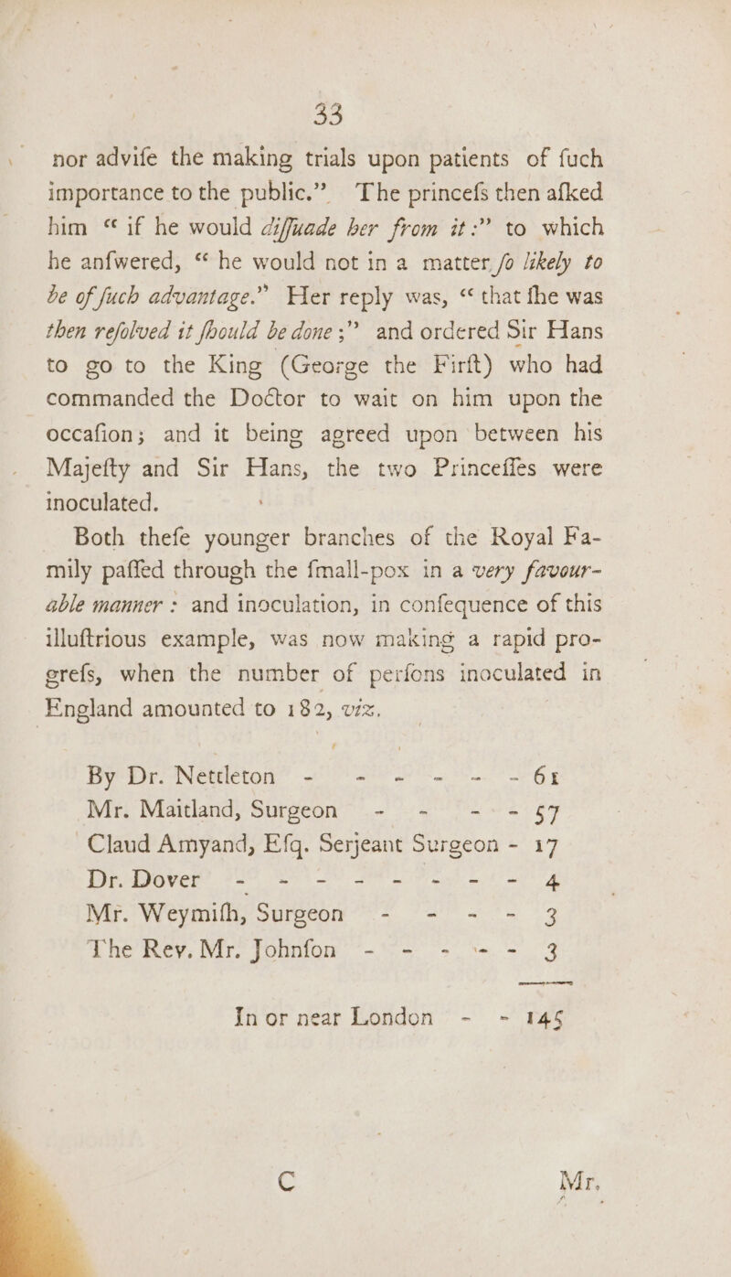 \ ie, nor advife the making trials upon patients of fuch importance to the public.” The princefs then afked him ‘ if he would diffuade ber from it:? to which he anfwered, “ he would not in a matter /o likely to be of fuch advantage.” Her reply was, “ that fhe was then refolved it fhould be done; and ordered Sir Hans to go to the King (George the Firft) who had commanded the Doctor to wait on him upon the occafion; and it being agreed upon between his Majefty and Sir Hans, the two Princeffes were inoculated. Both thefe younger branches of the Royal Fa- mily paffed through the fmall-pox in a very favour- able manner : and inoculation, in confequence of this illuftrious example, was now making a rapid pro- erefs, when the number of perfons inoculated in England amounted to 182, viz. By Dr. Nettleton - - - ~- = - 61 Mr. Maitland, Surgeon - - - 9 = 7 Claud Amyand, Efg. Serjeant Surgeon - 17 De tyaver” 225 Set) Se og Mr. Weymifh, Surgeon - - - - 3 The Rey. Mr. Johnfon - - - = - 3 Inor near London - - 14§ & Mr,