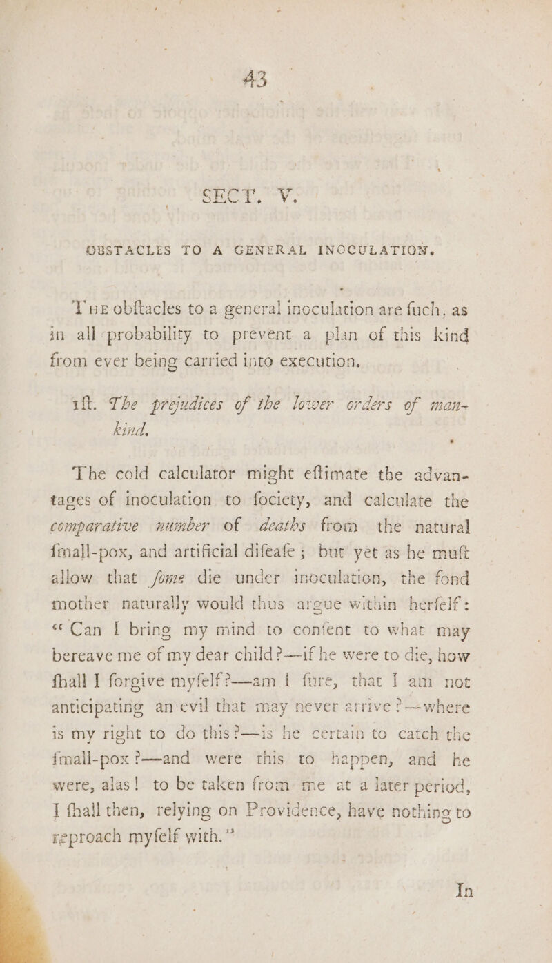 sa cong SO OBSTACLES TO A GENERAL INCCULATION. T we obftacles to a general inoculation are fuch, as in all probability to prevent a plan of this kind from ever being carried into execution. ift. The prejudices of the lower orders of mau- kind. k The cold calculator might eftimate the advan- tages of inoculation to fociety, and calculate the comparative number of deaths from the natural fiall-pox, and artificial difeafe ; bur yet as he mut allow that /fome die under inoculation, the fond mother naturally would thus argue within herfelf: “Can I bring my mind to confent to what may bereave me of my dear child ?—if he were to die, how fhall I forgive myfelff—am I fure, that | am not anticipating an evil that may never arrive ?—where is my right to do this?—1is he certain to catch the {mall-pox ?—and were this to happen, and he were, alas! to be taken from me at a later period, J fhall then, relying on Providence, have nothing to reproach myfelf with.” In