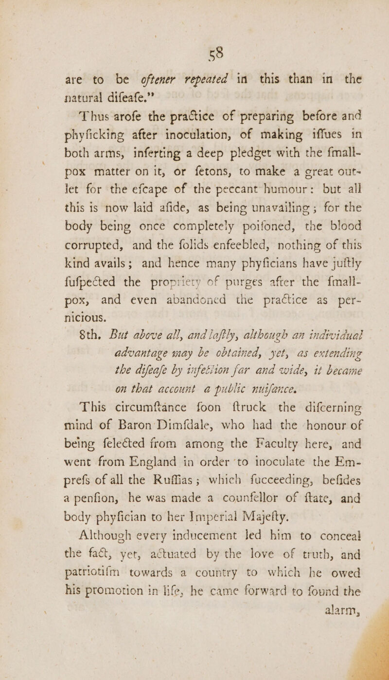 are to be oftener repeated in this than in the natural difeafe.” Thus arofe the practice of preparing before and phyficking after inoculation, of making iffues tn both arms, inferting a deep pledget with the fmall- pox matter on it, or fetons, to make a oreat out- let for the efcape of the peccant humour: but all this is now laid afide, as being unavailing; for the body being once completely poifoned, the blood corrupted, and the folids enfeebled, nothing of this kind avails; and hence many phyficians have juftly fufpected the propriety of purges after the fmall- pox, and even abandoned the practice as _per- nicious. 8th. But above all, and lafily, although an individual advantage may be obtained, yet, as extending the difease by infetiion far and wide, it became on that account a public nuifance. This circumftance foon ftruck the difcerning mind of Baron Dimfdale, who had the honour of being felected from among the Faculty here, and went from England in order ‘to inoculate the Em- prefs of all the Ruffias; which fucceeding, befides a penfion, he was made a counfellor of ftate, and body phyfician to her Imperial Majefty. 3 Although every inducement Jed him to conceal the fact, yet, actuated by the love of truth, and patriotifm towards a country to which he owed his promotion in life, he came forward to found the alarm,