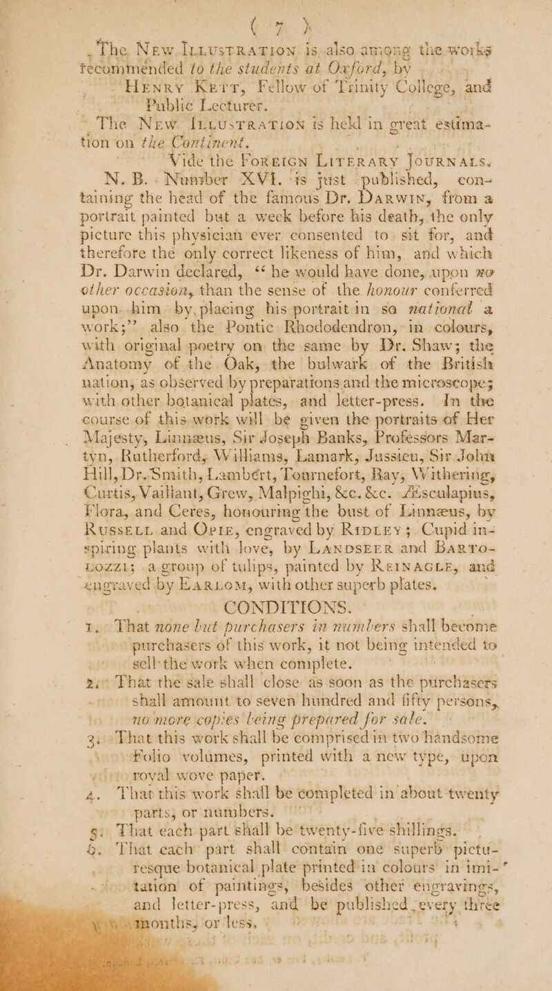 CR he _ The, New. IL.ustRATIow. is,.also among the. works recommended to the students at Oxford, by fp + “Henry Kerr, Fellow of Trinity College, and Public Lecturer. The New. Iucusrration is held in great estima- tion on the Continent. 7 Vide the FOREIGN Lit ERARY - JOURNALS. -Nuprber XVI. is just “published, con- Bic ou head of the famous Dr. et ae from a portrait painted but a week before his death, the only picture this physician ever consented to. sit for, and therefore the only correct likeness of him, and which Dr. Darwin declared, ‘‘ he would have done, upon xe other occasion, than the sense of the honowr conferred upon. him by, placing his portraitin sa national a Ww ‘ork; > also the Pontic Rhododendron,:in colours, with original poetry on the same by Dr. Shaw; the Anatomy of the Oak, the bulwark of the British uation, as observed by preparations. and the MICTOSCO Pe 5 with other botanical plates, and letter-press. In the course of this work will be given the portraits of Her Majesty, Linnzus, Sir Joseph Banks, Professors Mar- tyn, Rutherford; Williams, Lamark, Jussieu, Sir John Hill, Dr. Smith, £ Lambert, ade viabeite Ray, Withering, Curtis, Vaillant, Grew, Malpichi, &e.&ec. Alsculapius, Flora, and Ceres, hémohiene! the bust of Linneus, by Russevi and Orig, engraved by Ripiey ; “Cupid j in- eplzing plants with love, by LanbsEER and Barro- LogZ1; .a group of tulips, painted by Rerinacue, and engraved by Ear om, with other superb plates. CONDITIONS. 1, That none but purchasers in numbers shall beedivie sell: the work when complete. 2 2i That the sale shall close as soon as the purchasers » shall amount to seven hundred and fifty persons, no more copies Leng prepared for sale. 3, ° That this work shall be comprised im two handsome Folto volumes, printed with a new type, upon sy to royal wove paper. 4. That this work shall be completed i in about twenty | parts, or numbers. That each part shall be twenty- five shillings. . That each part shall contain one superb pictu- resque botanical plate printed in colours’ in imt- ‘tation of paintings, besides other engravings, and letter-press, anid ue publ ished | nee three ean or r less. i DOE + 4 TS tA *