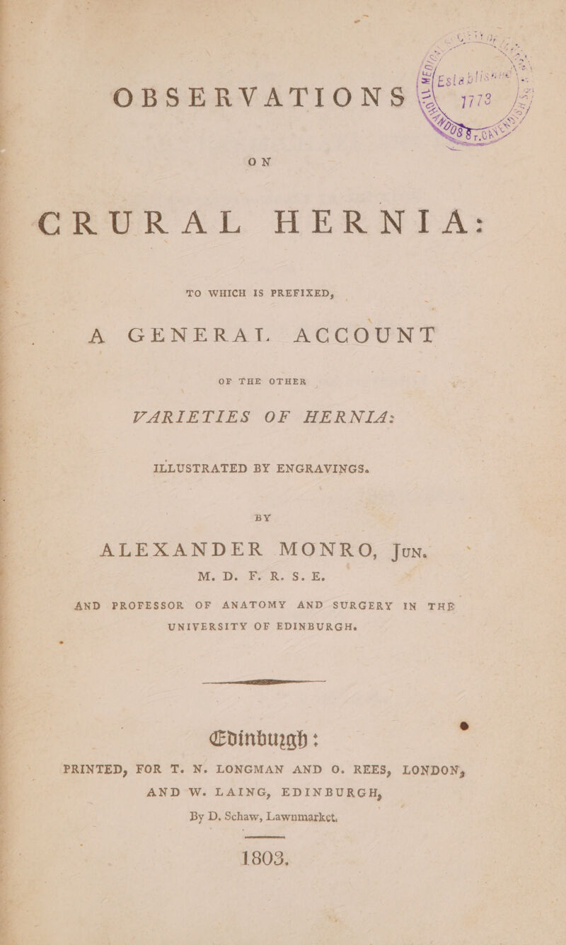 CRURAL HERNIA: TO WHICH IS PREFIXED, | ~ A GENERAL ACCOUNT OF THE OTHER | \ VARIETIES OF HERNIZ: ILLUSTRATED BY ENGRAVINGS. BY ALEXANDER MONRO, Jun - Nie Tee Rs Se AND PROFESSOR OF ANATOMY AND SURGERY IN THE UNIVERSITY OF EDINBURGH. Evinburgh : AND W. LAING, EDINBURGH, By D. Schaw, Lawnmarket, 1803,